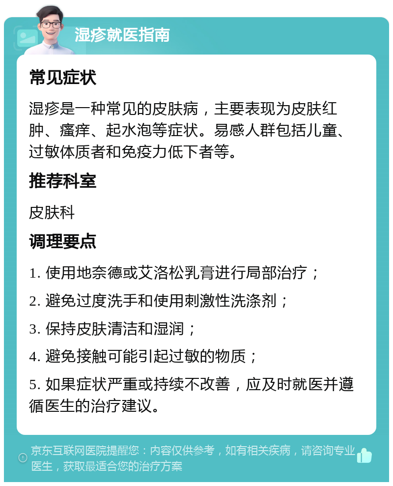 湿疹就医指南 常见症状 湿疹是一种常见的皮肤病，主要表现为皮肤红肿、瘙痒、起水泡等症状。易感人群包括儿童、过敏体质者和免疫力低下者等。 推荐科室 皮肤科 调理要点 1. 使用地奈德或艾洛松乳膏进行局部治疗； 2. 避免过度洗手和使用刺激性洗涤剂； 3. 保持皮肤清洁和湿润； 4. 避免接触可能引起过敏的物质； 5. 如果症状严重或持续不改善，应及时就医并遵循医生的治疗建议。