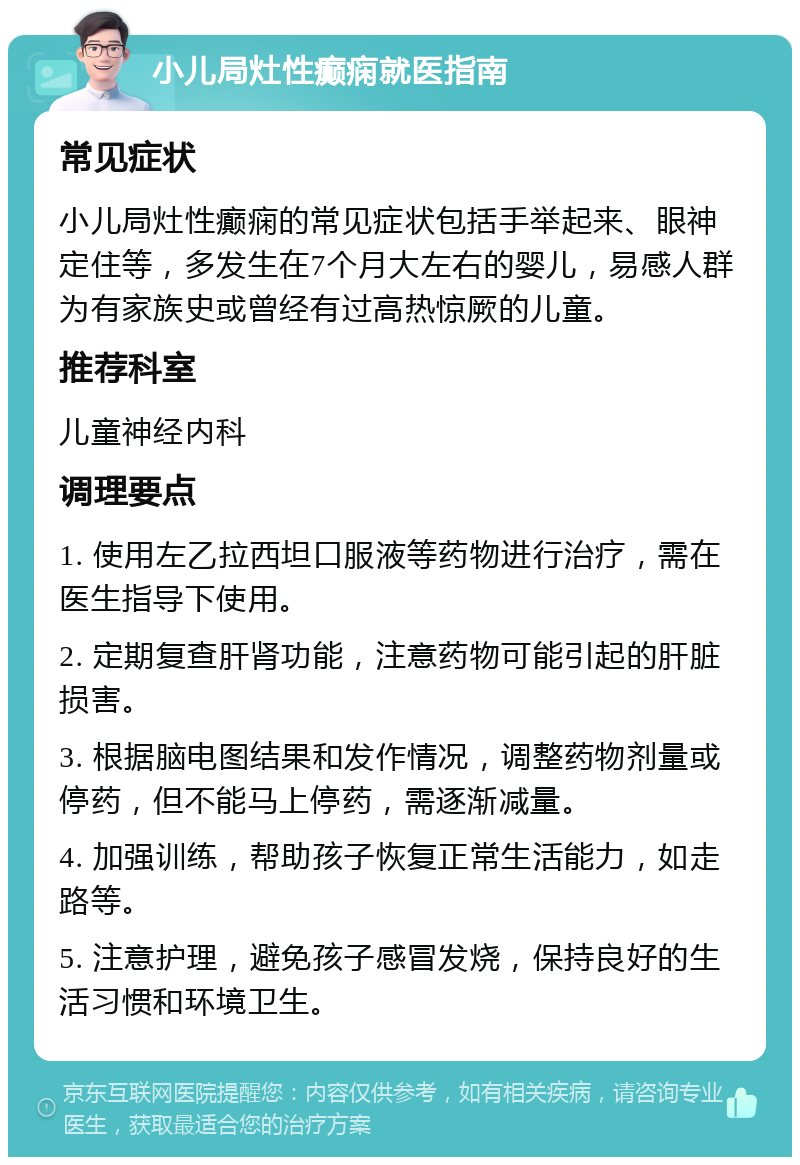 小儿局灶性癫痫就医指南 常见症状 小儿局灶性癫痫的常见症状包括手举起来、眼神定住等，多发生在7个月大左右的婴儿，易感人群为有家族史或曾经有过高热惊厥的儿童。 推荐科室 儿童神经内科 调理要点 1. 使用左乙拉西坦口服液等药物进行治疗，需在医生指导下使用。 2. 定期复查肝肾功能，注意药物可能引起的肝脏损害。 3. 根据脑电图结果和发作情况，调整药物剂量或停药，但不能马上停药，需逐渐减量。 4. 加强训练，帮助孩子恢复正常生活能力，如走路等。 5. 注意护理，避免孩子感冒发烧，保持良好的生活习惯和环境卫生。