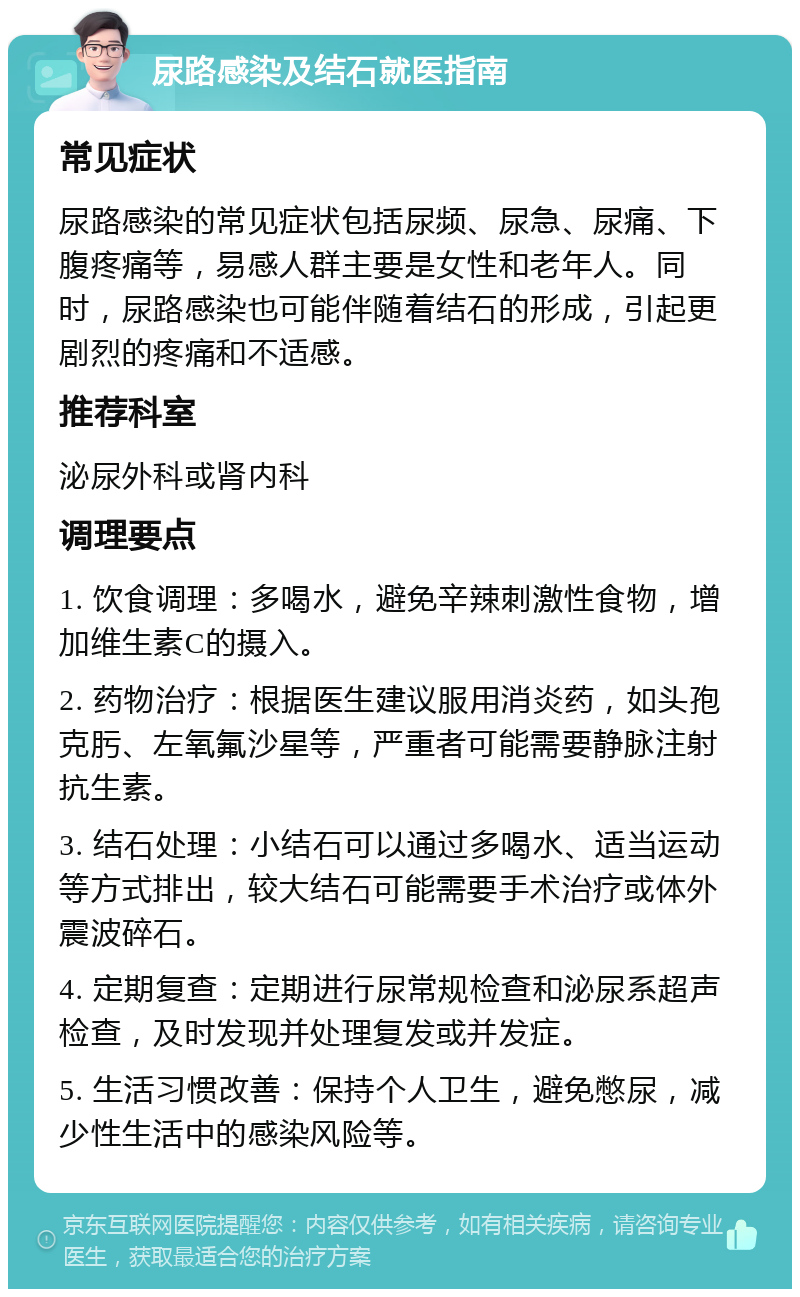 尿路感染及结石就医指南 常见症状 尿路感染的常见症状包括尿频、尿急、尿痛、下腹疼痛等，易感人群主要是女性和老年人。同时，尿路感染也可能伴随着结石的形成，引起更剧烈的疼痛和不适感。 推荐科室 泌尿外科或肾内科 调理要点 1. 饮食调理：多喝水，避免辛辣刺激性食物，增加维生素C的摄入。 2. 药物治疗：根据医生建议服用消炎药，如头孢克肟、左氧氟沙星等，严重者可能需要静脉注射抗生素。 3. 结石处理：小结石可以通过多喝水、适当运动等方式排出，较大结石可能需要手术治疗或体外震波碎石。 4. 定期复查：定期进行尿常规检查和泌尿系超声检查，及时发现并处理复发或并发症。 5. 生活习惯改善：保持个人卫生，避免憋尿，减少性生活中的感染风险等。