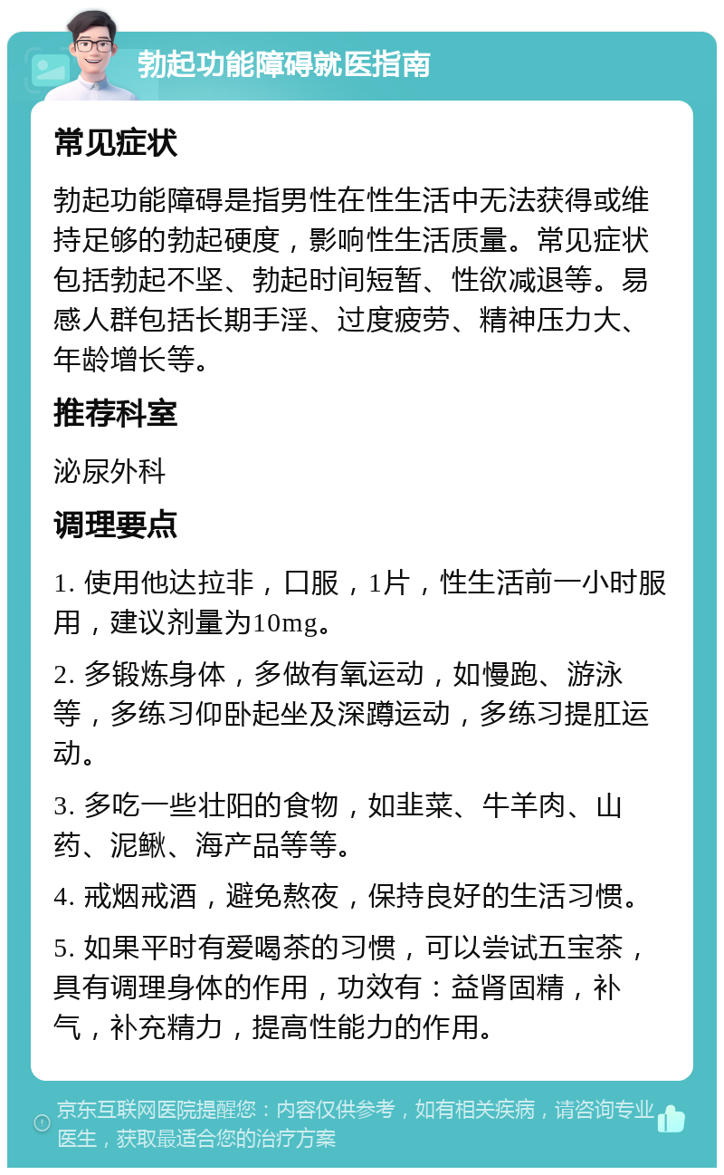 勃起功能障碍就医指南 常见症状 勃起功能障碍是指男性在性生活中无法获得或维持足够的勃起硬度，影响性生活质量。常见症状包括勃起不坚、勃起时间短暂、性欲减退等。易感人群包括长期手淫、过度疲劳、精神压力大、年龄增长等。 推荐科室 泌尿外科 调理要点 1. 使用他达拉非，口服，1片，性生活前一小时服用，建议剂量为10mg。 2. 多锻炼身体，多做有氧运动，如慢跑、游泳等，多练习仰卧起坐及深蹲运动，多练习提肛运动。 3. 多吃一些壮阳的食物，如韭菜、牛羊肉、山药、泥鳅、海产品等等。 4. 戒烟戒酒，避免熬夜，保持良好的生活习惯。 5. 如果平时有爱喝茶的习惯，可以尝试五宝茶，具有调理身体的作用，功效有：益肾固精，补气，补充精力，提高性能力的作用。