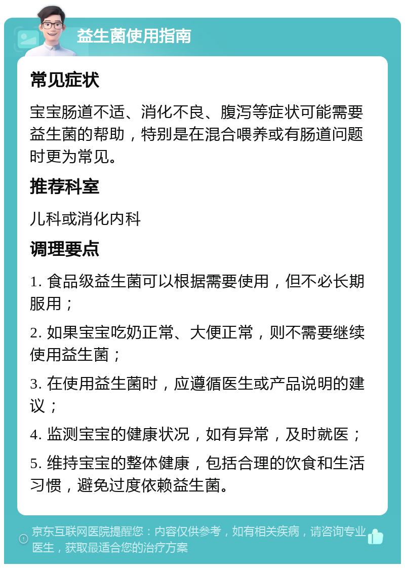 益生菌使用指南 常见症状 宝宝肠道不适、消化不良、腹泻等症状可能需要益生菌的帮助，特别是在混合喂养或有肠道问题时更为常见。 推荐科室 儿科或消化内科 调理要点 1. 食品级益生菌可以根据需要使用，但不必长期服用； 2. 如果宝宝吃奶正常、大便正常，则不需要继续使用益生菌； 3. 在使用益生菌时，应遵循医生或产品说明的建议； 4. 监测宝宝的健康状况，如有异常，及时就医； 5. 维持宝宝的整体健康，包括合理的饮食和生活习惯，避免过度依赖益生菌。