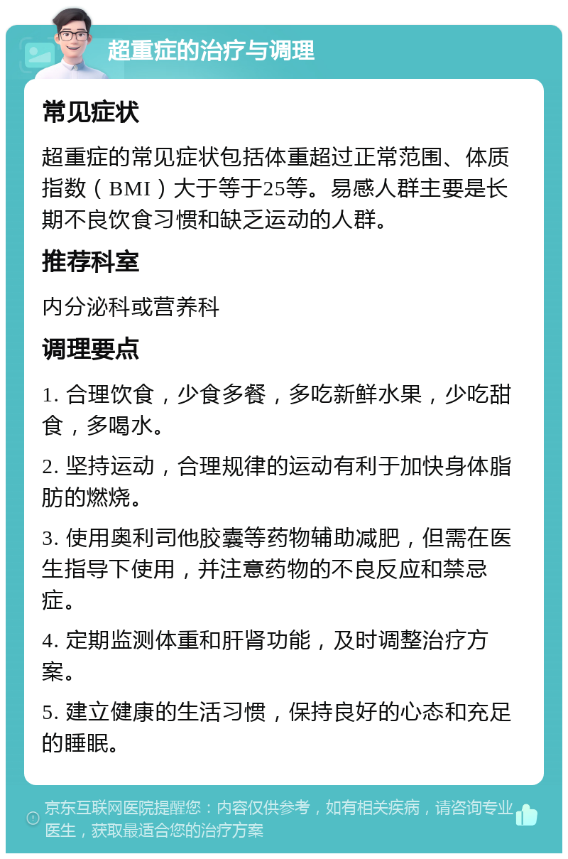 超重症的治疗与调理 常见症状 超重症的常见症状包括体重超过正常范围、体质指数（BMI）大于等于25等。易感人群主要是长期不良饮食习惯和缺乏运动的人群。 推荐科室 内分泌科或营养科 调理要点 1. 合理饮食，少食多餐，多吃新鲜水果，少吃甜食，多喝水。 2. 坚持运动，合理规律的运动有利于加快身体脂肪的燃烧。 3. 使用奥利司他胶囊等药物辅助减肥，但需在医生指导下使用，并注意药物的不良反应和禁忌症。 4. 定期监测体重和肝肾功能，及时调整治疗方案。 5. 建立健康的生活习惯，保持良好的心态和充足的睡眠。