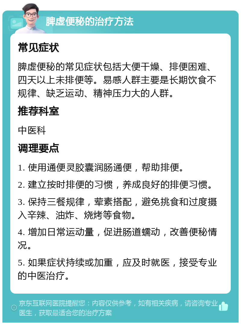 脾虚便秘的治疗方法 常见症状 脾虚便秘的常见症状包括大便干燥、排便困难、四天以上未排便等。易感人群主要是长期饮食不规律、缺乏运动、精神压力大的人群。 推荐科室 中医科 调理要点 1. 使用通便灵胶囊润肠通便，帮助排便。 2. 建立按时排便的习惯，养成良好的排便习惯。 3. 保持三餐规律，荤素搭配，避免挑食和过度摄入辛辣、油炸、烧烤等食物。 4. 增加日常运动量，促进肠道蠕动，改善便秘情况。 5. 如果症状持续或加重，应及时就医，接受专业的中医治疗。