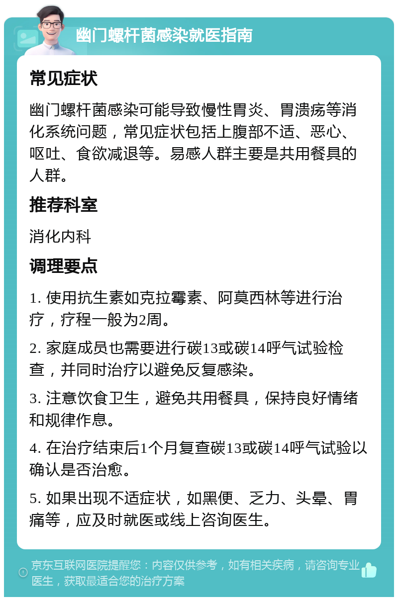 幽门螺杆菌感染就医指南 常见症状 幽门螺杆菌感染可能导致慢性胃炎、胃溃疡等消化系统问题，常见症状包括上腹部不适、恶心、呕吐、食欲减退等。易感人群主要是共用餐具的人群。 推荐科室 消化内科 调理要点 1. 使用抗生素如克拉霉素、阿莫西林等进行治疗，疗程一般为2周。 2. 家庭成员也需要进行碳13或碳14呼气试验检查，并同时治疗以避免反复感染。 3. 注意饮食卫生，避免共用餐具，保持良好情绪和规律作息。 4. 在治疗结束后1个月复查碳13或碳14呼气试验以确认是否治愈。 5. 如果出现不适症状，如黑便、乏力、头晕、胃痛等，应及时就医或线上咨询医生。