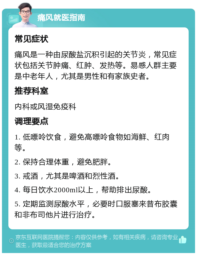 痛风就医指南 常见症状 痛风是一种由尿酸盐沉积引起的关节炎，常见症状包括关节肿痛、红肿、发热等。易感人群主要是中老年人，尤其是男性和有家族史者。 推荐科室 内科或风湿免疫科 调理要点 1. 低嘌呤饮食，避免高嘌呤食物如海鲜、红肉等。 2. 保持合理体重，避免肥胖。 3. 戒酒，尤其是啤酒和烈性酒。 4. 每日饮水2000ml以上，帮助排出尿酸。 5. 定期监测尿酸水平，必要时口服塞来昔布胶囊和非布司他片进行治疗。