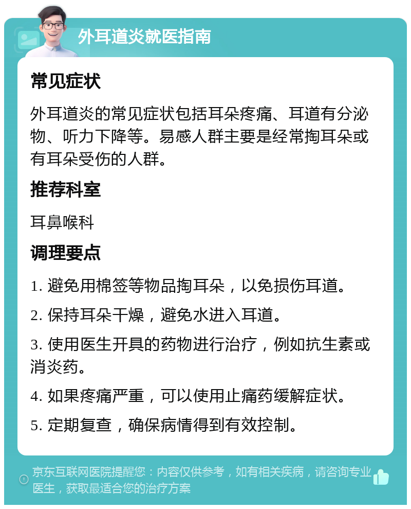 外耳道炎就医指南 常见症状 外耳道炎的常见症状包括耳朵疼痛、耳道有分泌物、听力下降等。易感人群主要是经常掏耳朵或有耳朵受伤的人群。 推荐科室 耳鼻喉科 调理要点 1. 避免用棉签等物品掏耳朵，以免损伤耳道。 2. 保持耳朵干燥，避免水进入耳道。 3. 使用医生开具的药物进行治疗，例如抗生素或消炎药。 4. 如果疼痛严重，可以使用止痛药缓解症状。 5. 定期复查，确保病情得到有效控制。