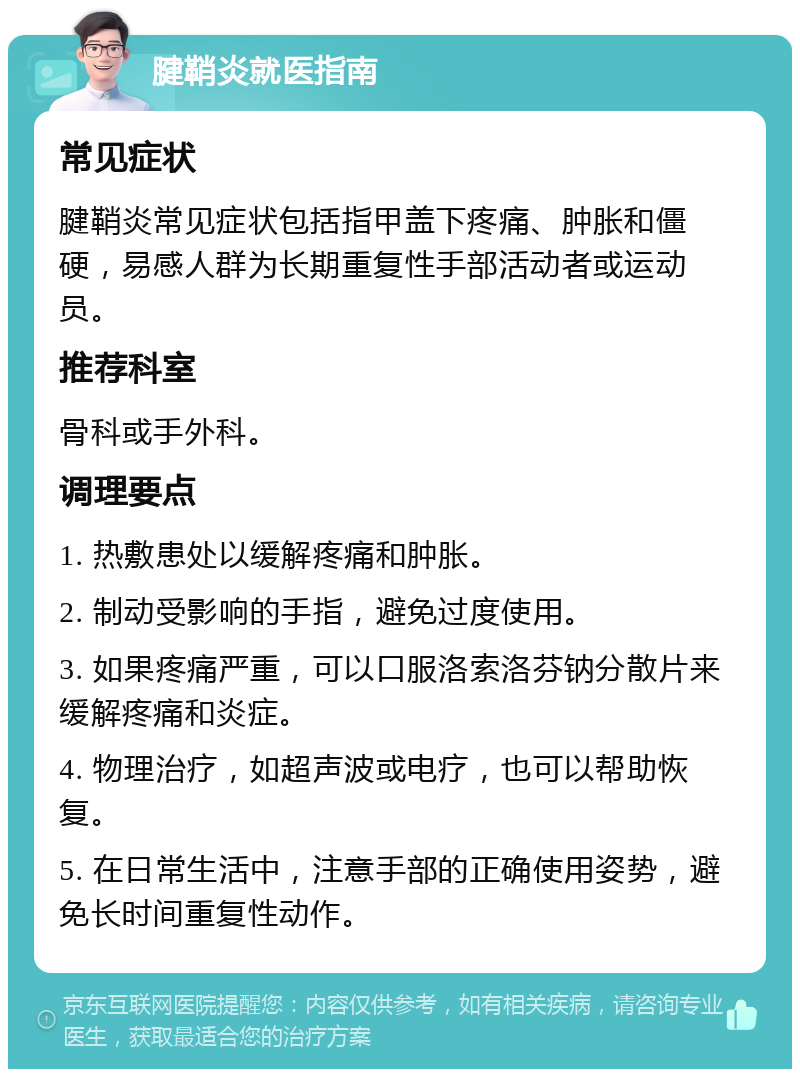 腱鞘炎就医指南 常见症状 腱鞘炎常见症状包括指甲盖下疼痛、肿胀和僵硬，易感人群为长期重复性手部活动者或运动员。 推荐科室 骨科或手外科。 调理要点 1. 热敷患处以缓解疼痛和肿胀。 2. 制动受影响的手指，避免过度使用。 3. 如果疼痛严重，可以口服洛索洛芬钠分散片来缓解疼痛和炎症。 4. 物理治疗，如超声波或电疗，也可以帮助恢复。 5. 在日常生活中，注意手部的正确使用姿势，避免长时间重复性动作。