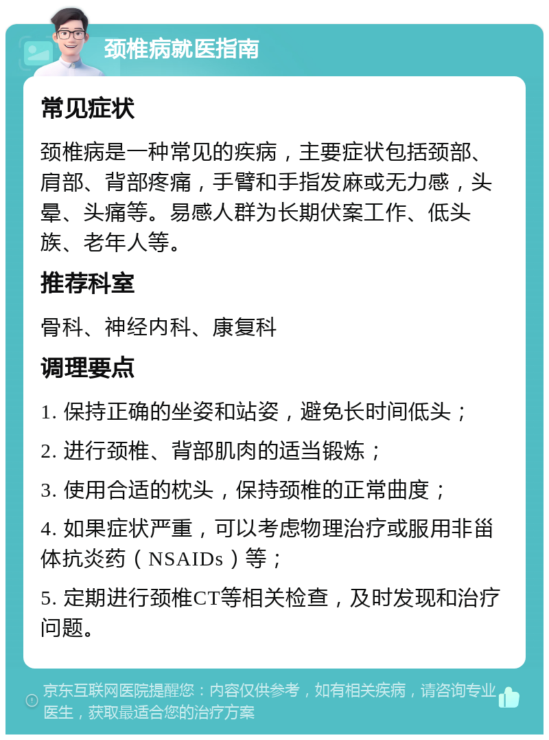 颈椎病就医指南 常见症状 颈椎病是一种常见的疾病，主要症状包括颈部、肩部、背部疼痛，手臂和手指发麻或无力感，头晕、头痛等。易感人群为长期伏案工作、低头族、老年人等。 推荐科室 骨科、神经内科、康复科 调理要点 1. 保持正确的坐姿和站姿，避免长时间低头； 2. 进行颈椎、背部肌肉的适当锻炼； 3. 使用合适的枕头，保持颈椎的正常曲度； 4. 如果症状严重，可以考虑物理治疗或服用非甾体抗炎药（NSAIDs）等； 5. 定期进行颈椎CT等相关检查，及时发现和治疗问题。