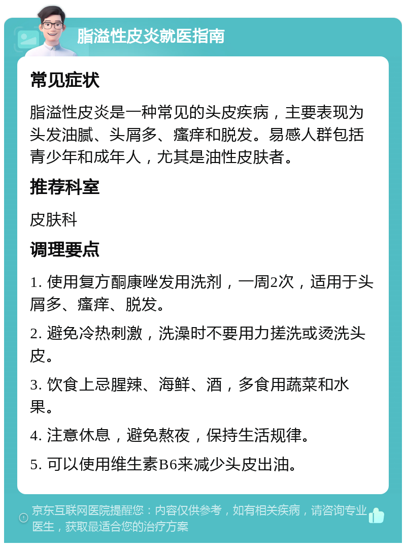 脂溢性皮炎就医指南 常见症状 脂溢性皮炎是一种常见的头皮疾病，主要表现为头发油腻、头屑多、瘙痒和脱发。易感人群包括青少年和成年人，尤其是油性皮肤者。 推荐科室 皮肤科 调理要点 1. 使用复方酮康唑发用洗剂，一周2次，适用于头屑多、瘙痒、脱发。 2. 避免冷热刺激，洗澡时不要用力搓洗或烫洗头皮。 3. 饮食上忌腥辣、海鲜、酒，多食用蔬菜和水果。 4. 注意休息，避免熬夜，保持生活规律。 5. 可以使用维生素B6来减少头皮出油。