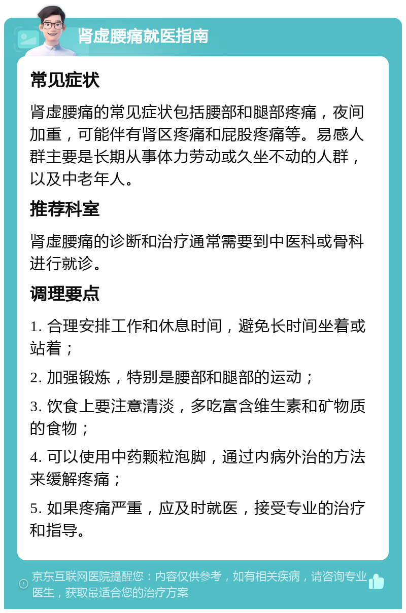 肾虚腰痛就医指南 常见症状 肾虚腰痛的常见症状包括腰部和腿部疼痛，夜间加重，可能伴有肾区疼痛和屁股疼痛等。易感人群主要是长期从事体力劳动或久坐不动的人群，以及中老年人。 推荐科室 肾虚腰痛的诊断和治疗通常需要到中医科或骨科进行就诊。 调理要点 1. 合理安排工作和休息时间，避免长时间坐着或站着； 2. 加强锻炼，特别是腰部和腿部的运动； 3. 饮食上要注意清淡，多吃富含维生素和矿物质的食物； 4. 可以使用中药颗粒泡脚，通过内病外治的方法来缓解疼痛； 5. 如果疼痛严重，应及时就医，接受专业的治疗和指导。