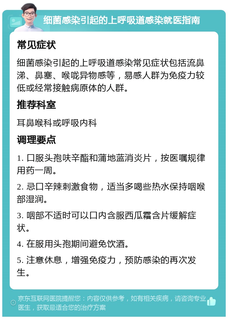 细菌感染引起的上呼吸道感染就医指南 常见症状 细菌感染引起的上呼吸道感染常见症状包括流鼻涕、鼻塞、喉咙异物感等，易感人群为免疫力较低或经常接触病原体的人群。 推荐科室 耳鼻喉科或呼吸内科 调理要点 1. 口服头孢呋辛酯和蒲地蓝消炎片，按医嘱规律用药一周。 2. 忌口辛辣刺激食物，适当多喝些热水保持咽喉部湿润。 3. 咽部不适时可以口内含服西瓜霜含片缓解症状。 4. 在服用头孢期间避免饮酒。 5. 注意休息，增强免疫力，预防感染的再次发生。