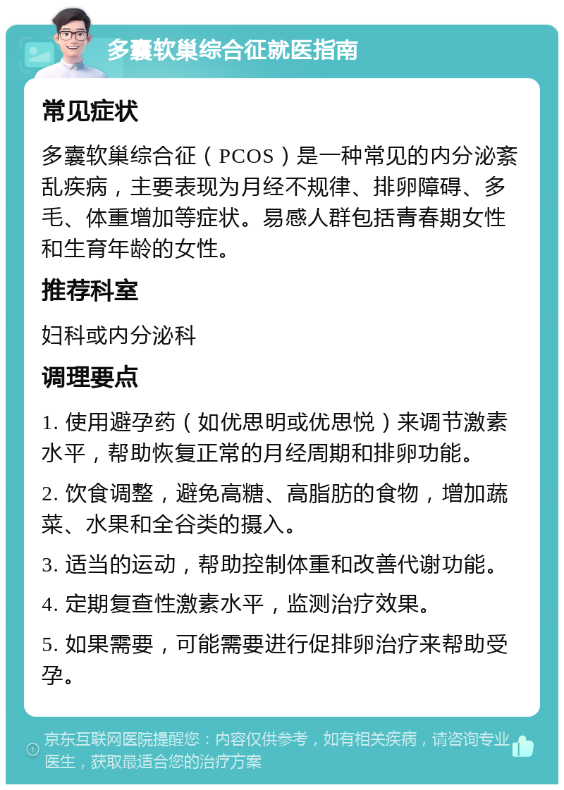 多囊软巢综合征就医指南 常见症状 多囊软巢综合征（PCOS）是一种常见的内分泌紊乱疾病，主要表现为月经不规律、排卵障碍、多毛、体重增加等症状。易感人群包括青春期女性和生育年龄的女性。 推荐科室 妇科或内分泌科 调理要点 1. 使用避孕药（如优思明或优思悦）来调节激素水平，帮助恢复正常的月经周期和排卵功能。 2. 饮食调整，避免高糖、高脂肪的食物，增加蔬菜、水果和全谷类的摄入。 3. 适当的运动，帮助控制体重和改善代谢功能。 4. 定期复查性激素水平，监测治疗效果。 5. 如果需要，可能需要进行促排卵治疗来帮助受孕。