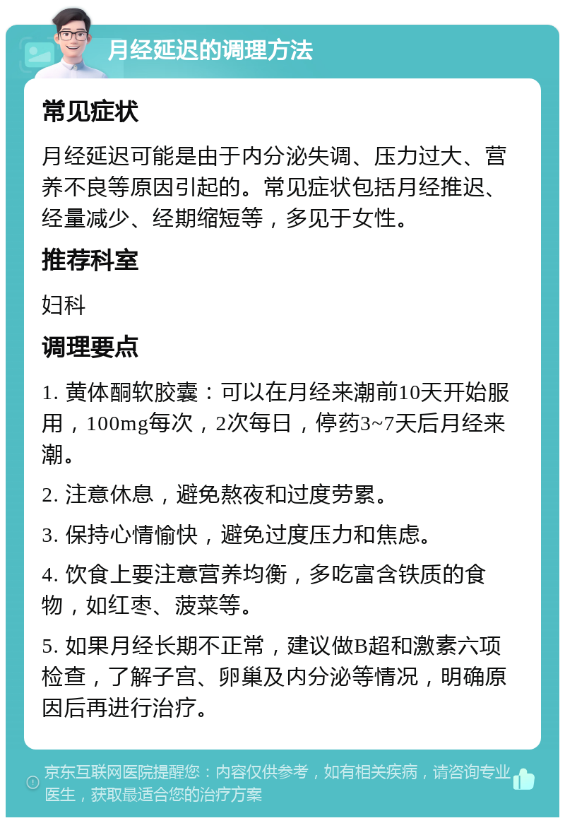 月经延迟的调理方法 常见症状 月经延迟可能是由于内分泌失调、压力过大、营养不良等原因引起的。常见症状包括月经推迟、经量减少、经期缩短等，多见于女性。 推荐科室 妇科 调理要点 1. 黄体酮软胶囊：可以在月经来潮前10天开始服用，100mg每次，2次每日，停药3~7天后月经来潮。 2. 注意休息，避免熬夜和过度劳累。 3. 保持心情愉快，避免过度压力和焦虑。 4. 饮食上要注意营养均衡，多吃富含铁质的食物，如红枣、菠菜等。 5. 如果月经长期不正常，建议做B超和激素六项检查，了解子宫、卵巢及内分泌等情况，明确原因后再进行治疗。