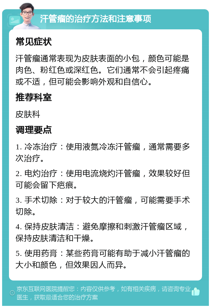 汗管瘤的治疗方法和注意事项 常见症状 汗管瘤通常表现为皮肤表面的小包，颜色可能是肉色、粉红色或深红色。它们通常不会引起疼痛或不适，但可能会影响外观和自信心。 推荐科室 皮肤科 调理要点 1. 冷冻治疗：使用液氮冷冻汗管瘤，通常需要多次治疗。 2. 电灼治疗：使用电流烧灼汗管瘤，效果较好但可能会留下疤痕。 3. 手术切除：对于较大的汗管瘤，可能需要手术切除。 4. 保持皮肤清洁：避免摩擦和刺激汗管瘤区域，保持皮肤清洁和干燥。 5. 使用药膏：某些药膏可能有助于减小汗管瘤的大小和颜色，但效果因人而异。