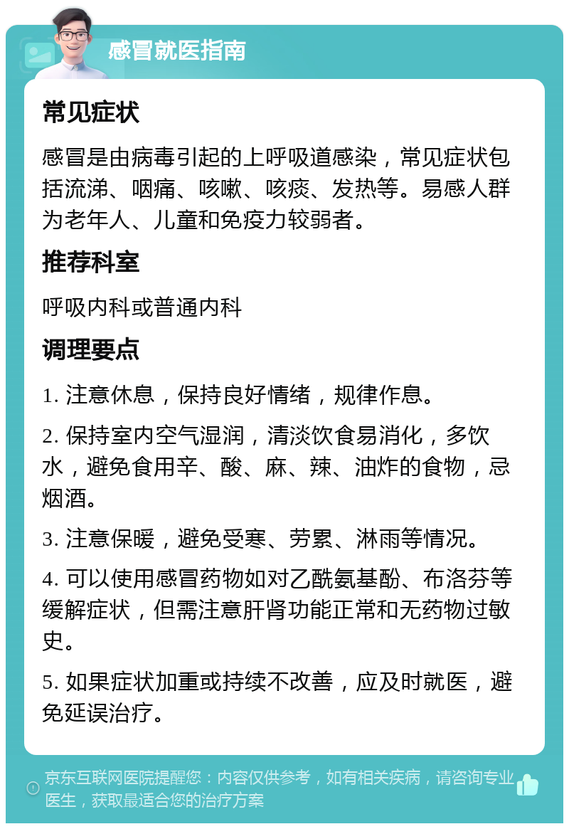 感冒就医指南 常见症状 感冒是由病毒引起的上呼吸道感染，常见症状包括流涕、咽痛、咳嗽、咳痰、发热等。易感人群为老年人、儿童和免疫力较弱者。 推荐科室 呼吸内科或普通内科 调理要点 1. 注意休息，保持良好情绪，规律作息。 2. 保持室内空气湿润，清淡饮食易消化，多饮水，避免食用辛、酸、麻、辣、油炸的食物，忌烟酒。 3. 注意保暖，避免受寒、劳累、淋雨等情况。 4. 可以使用感冒药物如对乙酰氨基酚、布洛芬等缓解症状，但需注意肝肾功能正常和无药物过敏史。 5. 如果症状加重或持续不改善，应及时就医，避免延误治疗。