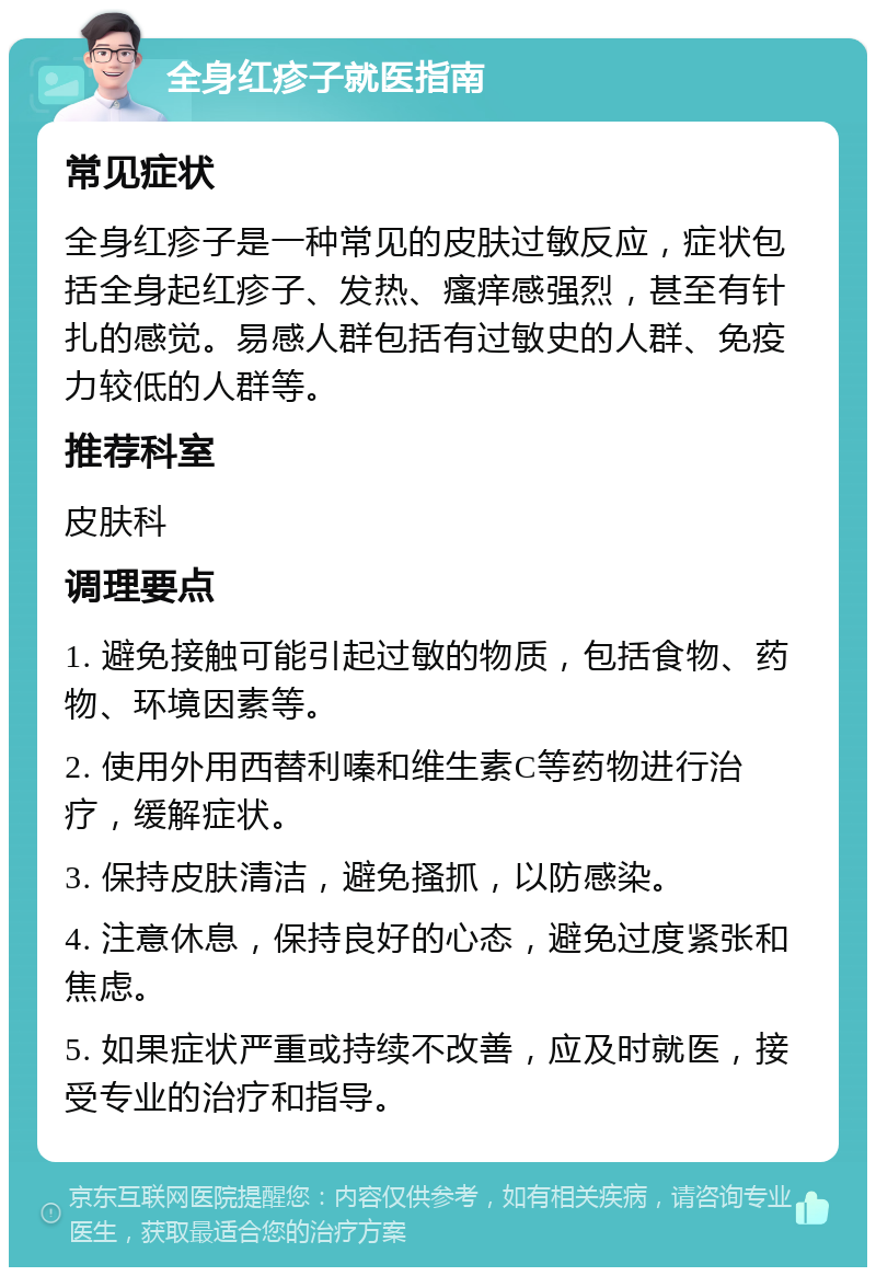 全身红疹子就医指南 常见症状 全身红疹子是一种常见的皮肤过敏反应，症状包括全身起红疹子、发热、瘙痒感强烈，甚至有针扎的感觉。易感人群包括有过敏史的人群、免疫力较低的人群等。 推荐科室 皮肤科 调理要点 1. 避免接触可能引起过敏的物质，包括食物、药物、环境因素等。 2. 使用外用西替利嗪和维生素C等药物进行治疗，缓解症状。 3. 保持皮肤清洁，避免搔抓，以防感染。 4. 注意休息，保持良好的心态，避免过度紧张和焦虑。 5. 如果症状严重或持续不改善，应及时就医，接受专业的治疗和指导。