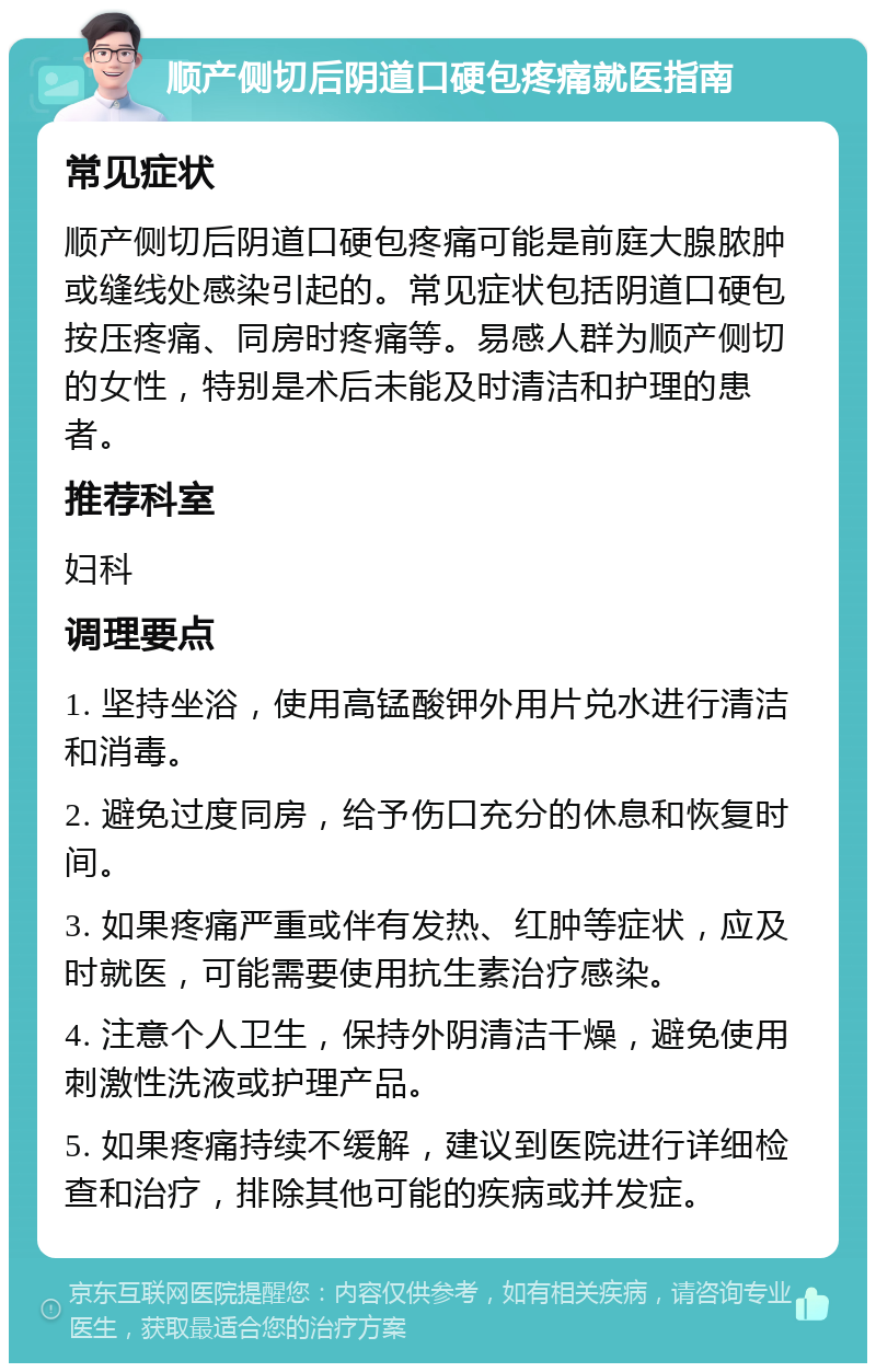 顺产侧切后阴道口硬包疼痛就医指南 常见症状 顺产侧切后阴道口硬包疼痛可能是前庭大腺脓肿或缝线处感染引起的。常见症状包括阴道口硬包按压疼痛、同房时疼痛等。易感人群为顺产侧切的女性，特别是术后未能及时清洁和护理的患者。 推荐科室 妇科 调理要点 1. 坚持坐浴，使用高锰酸钾外用片兑水进行清洁和消毒。 2. 避免过度同房，给予伤口充分的休息和恢复时间。 3. 如果疼痛严重或伴有发热、红肿等症状，应及时就医，可能需要使用抗生素治疗感染。 4. 注意个人卫生，保持外阴清洁干燥，避免使用刺激性洗液或护理产品。 5. 如果疼痛持续不缓解，建议到医院进行详细检查和治疗，排除其他可能的疾病或并发症。