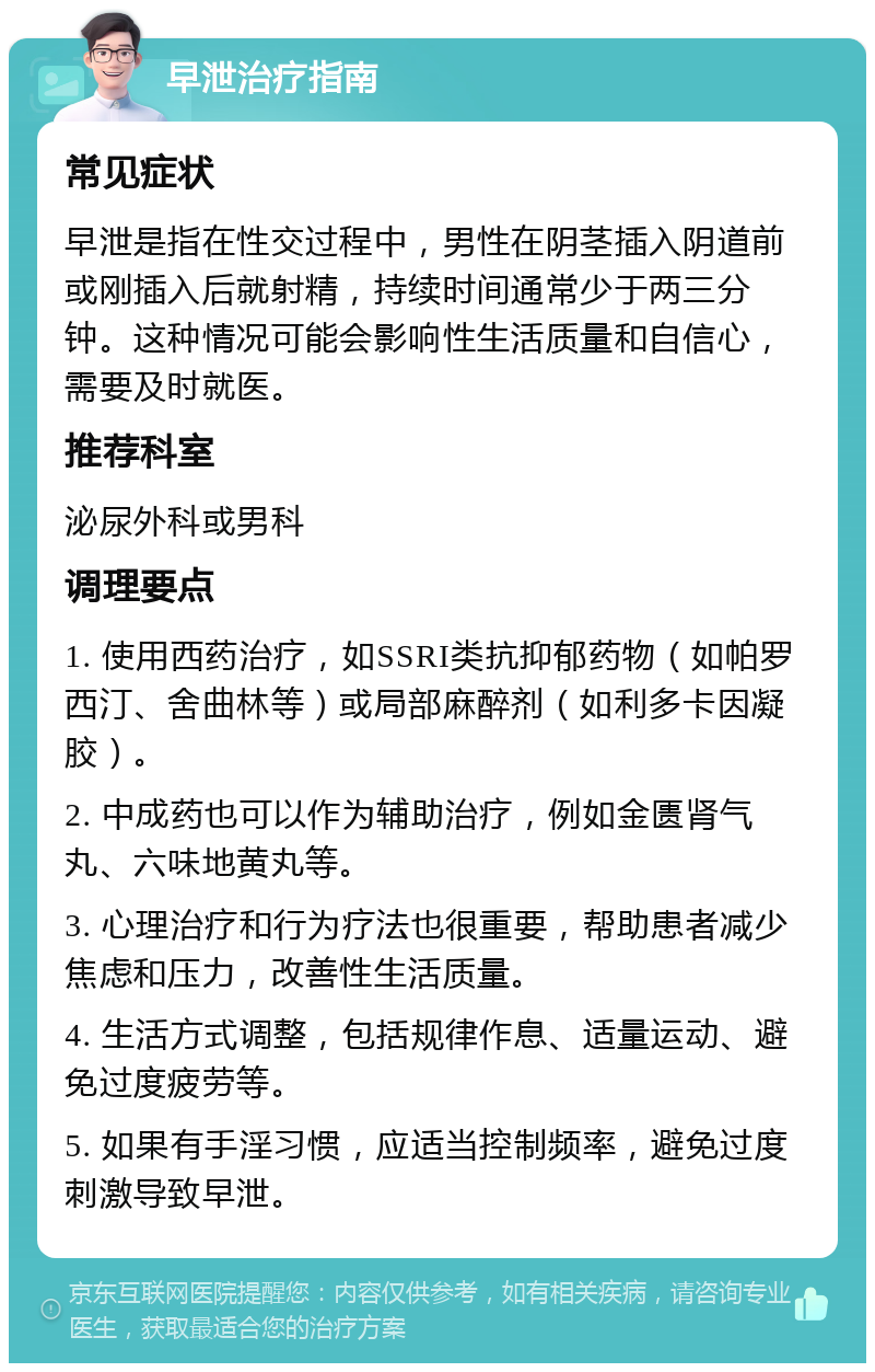 早泄治疗指南 常见症状 早泄是指在性交过程中，男性在阴茎插入阴道前或刚插入后就射精，持续时间通常少于两三分钟。这种情况可能会影响性生活质量和自信心，需要及时就医。 推荐科室 泌尿外科或男科 调理要点 1. 使用西药治疗，如SSRI类抗抑郁药物（如帕罗西汀、舍曲林等）或局部麻醉剂（如利多卡因凝胶）。 2. 中成药也可以作为辅助治疗，例如金匮肾气丸、六味地黄丸等。 3. 心理治疗和行为疗法也很重要，帮助患者减少焦虑和压力，改善性生活质量。 4. 生活方式调整，包括规律作息、适量运动、避免过度疲劳等。 5. 如果有手淫习惯，应适当控制频率，避免过度刺激导致早泄。