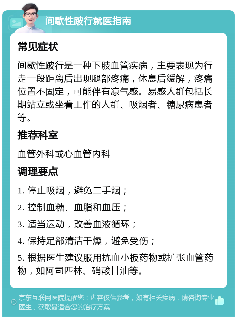 间歇性跛行就医指南 常见症状 间歇性跛行是一种下肢血管疾病，主要表现为行走一段距离后出现腿部疼痛，休息后缓解，疼痛位置不固定，可能伴有凉气感。易感人群包括长期站立或坐着工作的人群、吸烟者、糖尿病患者等。 推荐科室 血管外科或心血管内科 调理要点 1. 停止吸烟，避免二手烟； 2. 控制血糖、血脂和血压； 3. 适当运动，改善血液循环； 4. 保持足部清洁干燥，避免受伤； 5. 根据医生建议服用抗血小板药物或扩张血管药物，如阿司匹林、硝酸甘油等。