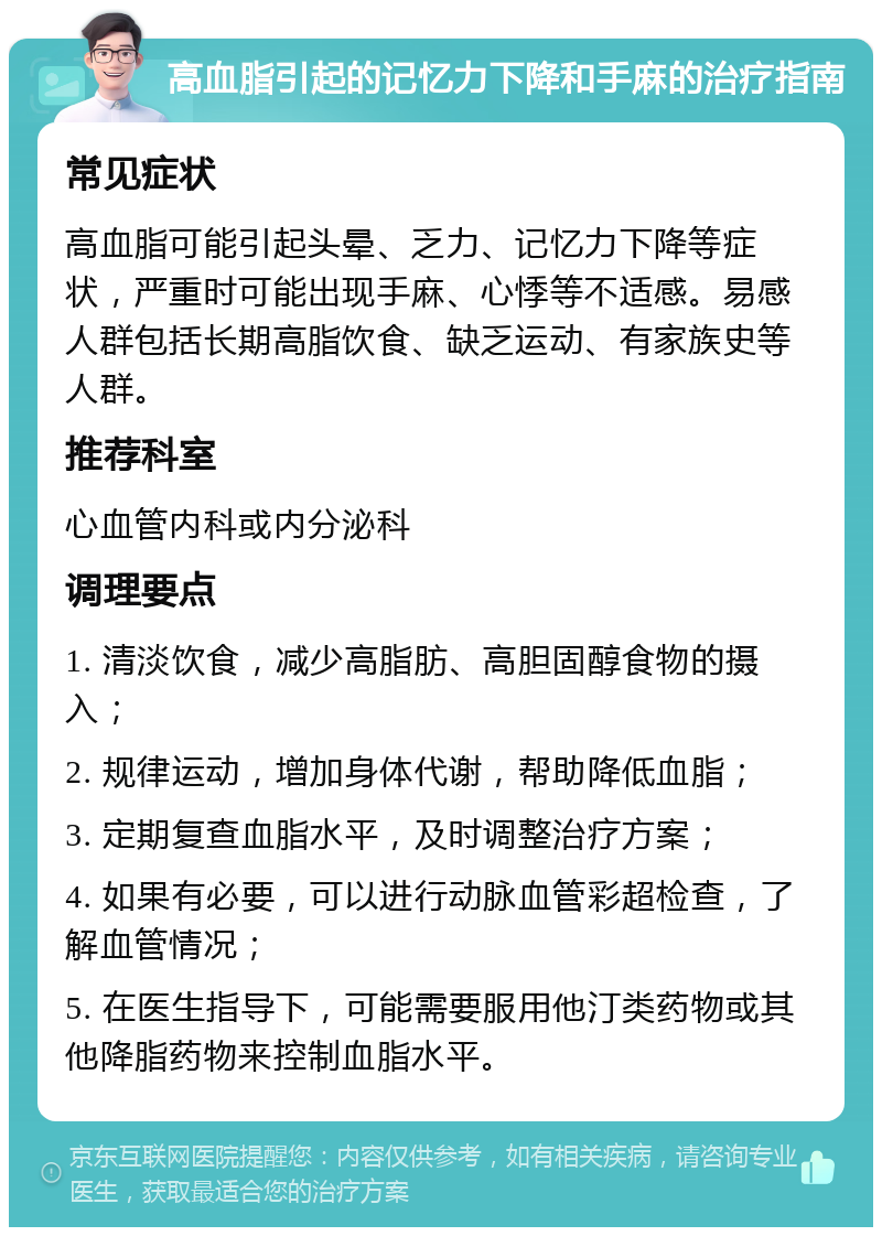 高血脂引起的记忆力下降和手麻的治疗指南 常见症状 高血脂可能引起头晕、乏力、记忆力下降等症状，严重时可能出现手麻、心悸等不适感。易感人群包括长期高脂饮食、缺乏运动、有家族史等人群。 推荐科室 心血管内科或内分泌科 调理要点 1. 清淡饮食，减少高脂肪、高胆固醇食物的摄入； 2. 规律运动，增加身体代谢，帮助降低血脂； 3. 定期复查血脂水平，及时调整治疗方案； 4. 如果有必要，可以进行动脉血管彩超检查，了解血管情况； 5. 在医生指导下，可能需要服用他汀类药物或其他降脂药物来控制血脂水平。