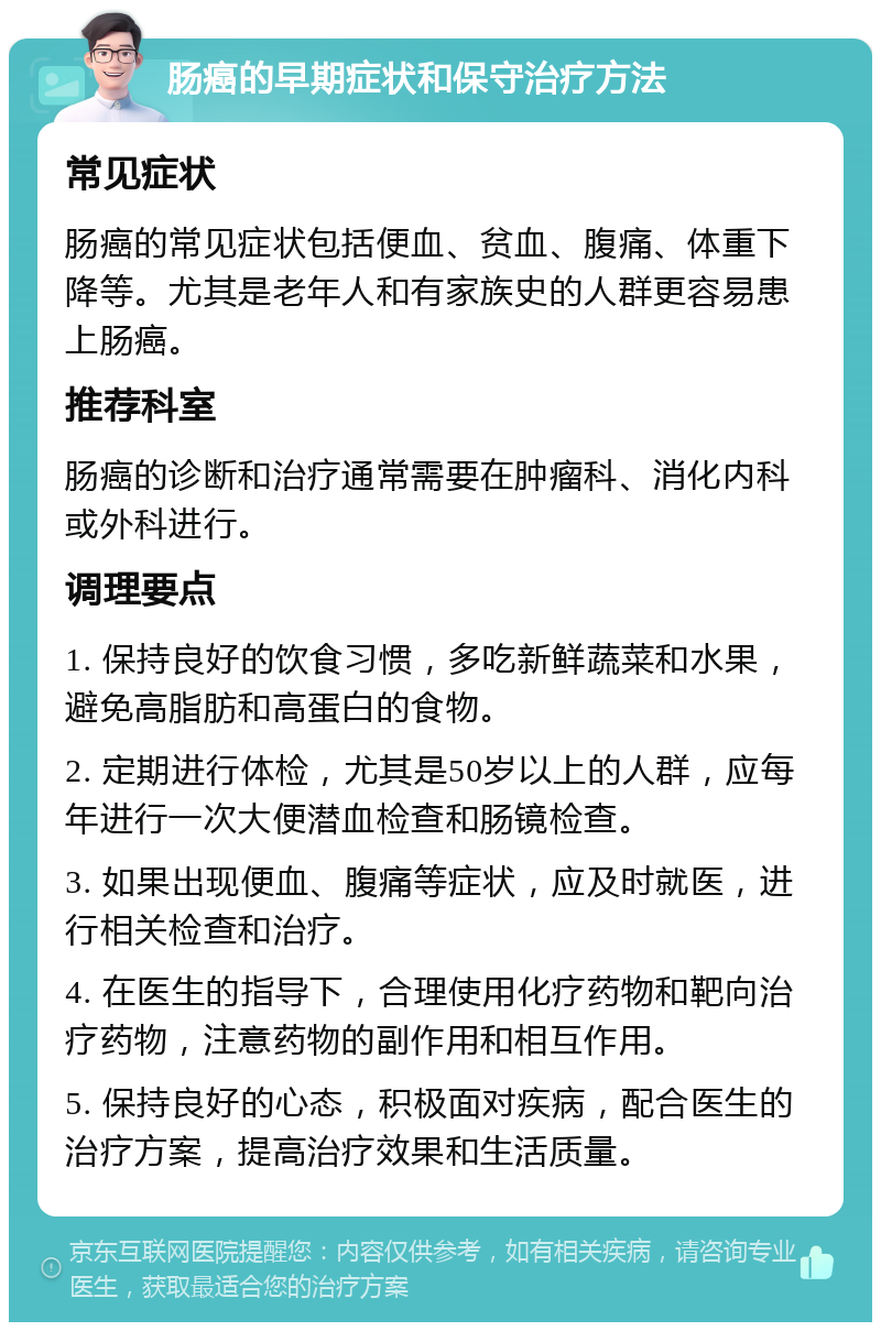 肠癌的早期症状和保守治疗方法 常见症状 肠癌的常见症状包括便血、贫血、腹痛、体重下降等。尤其是老年人和有家族史的人群更容易患上肠癌。 推荐科室 肠癌的诊断和治疗通常需要在肿瘤科、消化内科或外科进行。 调理要点 1. 保持良好的饮食习惯，多吃新鲜蔬菜和水果，避免高脂肪和高蛋白的食物。 2. 定期进行体检，尤其是50岁以上的人群，应每年进行一次大便潜血检查和肠镜检查。 3. 如果出现便血、腹痛等症状，应及时就医，进行相关检查和治疗。 4. 在医生的指导下，合理使用化疗药物和靶向治疗药物，注意药物的副作用和相互作用。 5. 保持良好的心态，积极面对疾病，配合医生的治疗方案，提高治疗效果和生活质量。