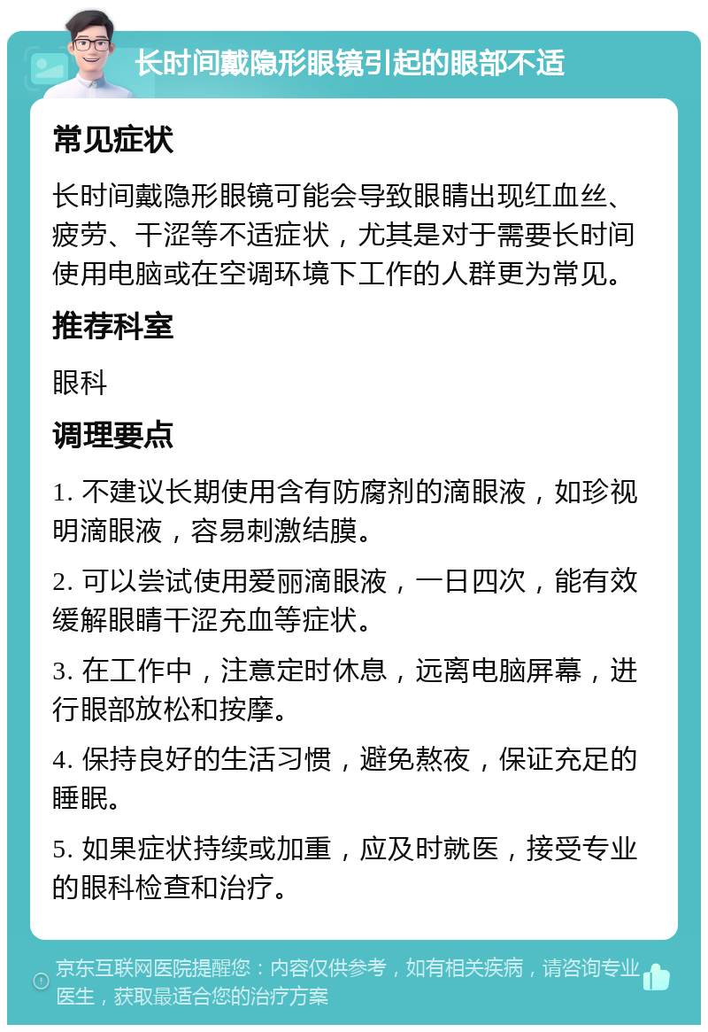 长时间戴隐形眼镜引起的眼部不适 常见症状 长时间戴隐形眼镜可能会导致眼睛出现红血丝、疲劳、干涩等不适症状，尤其是对于需要长时间使用电脑或在空调环境下工作的人群更为常见。 推荐科室 眼科 调理要点 1. 不建议长期使用含有防腐剂的滴眼液，如珍视明滴眼液，容易刺激结膜。 2. 可以尝试使用爱丽滴眼液，一日四次，能有效缓解眼睛干涩充血等症状。 3. 在工作中，注意定时休息，远离电脑屏幕，进行眼部放松和按摩。 4. 保持良好的生活习惯，避免熬夜，保证充足的睡眠。 5. 如果症状持续或加重，应及时就医，接受专业的眼科检查和治疗。