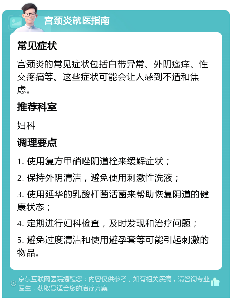 宫颈炎就医指南 常见症状 宫颈炎的常见症状包括白带异常、外阴瘙痒、性交疼痛等。这些症状可能会让人感到不适和焦虑。 推荐科室 妇科 调理要点 1. 使用复方甲硝唑阴道栓来缓解症状； 2. 保持外阴清洁，避免使用刺激性洗液； 3. 使用延华的乳酸杆菌活菌来帮助恢复阴道的健康状态； 4. 定期进行妇科检查，及时发现和治疗问题； 5. 避免过度清洁和使用避孕套等可能引起刺激的物品。