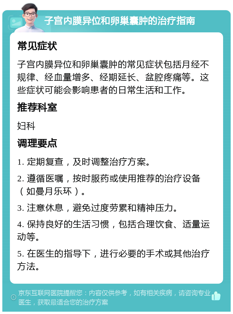 子宫内膜异位和卵巢囊肿的治疗指南 常见症状 子宫内膜异位和卵巢囊肿的常见症状包括月经不规律、经血量增多、经期延长、盆腔疼痛等。这些症状可能会影响患者的日常生活和工作。 推荐科室 妇科 调理要点 1. 定期复查，及时调整治疗方案。 2. 遵循医嘱，按时服药或使用推荐的治疗设备（如曼月乐环）。 3. 注意休息，避免过度劳累和精神压力。 4. 保持良好的生活习惯，包括合理饮食、适量运动等。 5. 在医生的指导下，进行必要的手术或其他治疗方法。