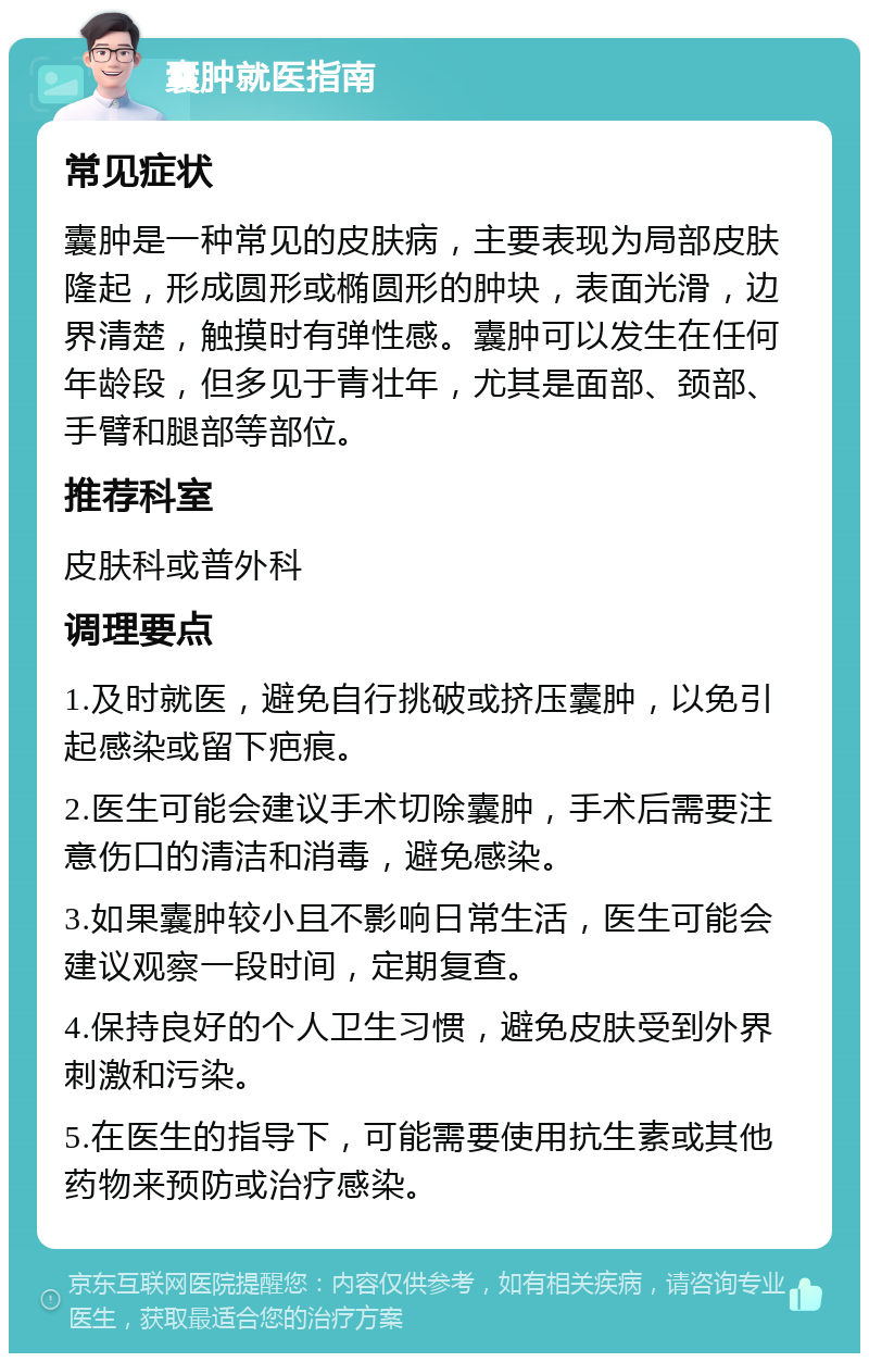 囊肿就医指南 常见症状 囊肿是一种常见的皮肤病，主要表现为局部皮肤隆起，形成圆形或椭圆形的肿块，表面光滑，边界清楚，触摸时有弹性感。囊肿可以发生在任何年龄段，但多见于青壮年，尤其是面部、颈部、手臂和腿部等部位。 推荐科室 皮肤科或普外科 调理要点 1.及时就医，避免自行挑破或挤压囊肿，以免引起感染或留下疤痕。 2.医生可能会建议手术切除囊肿，手术后需要注意伤口的清洁和消毒，避免感染。 3.如果囊肿较小且不影响日常生活，医生可能会建议观察一段时间，定期复查。 4.保持良好的个人卫生习惯，避免皮肤受到外界刺激和污染。 5.在医生的指导下，可能需要使用抗生素或其他药物来预防或治疗感染。