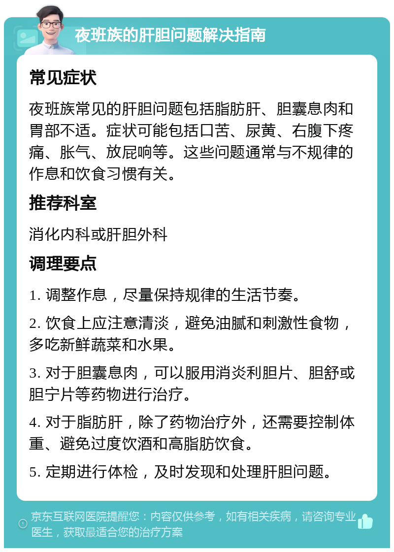 夜班族的肝胆问题解决指南 常见症状 夜班族常见的肝胆问题包括脂肪肝、胆囊息肉和胃部不适。症状可能包括口苦、尿黄、右腹下疼痛、胀气、放屁响等。这些问题通常与不规律的作息和饮食习惯有关。 推荐科室 消化内科或肝胆外科 调理要点 1. 调整作息，尽量保持规律的生活节奏。 2. 饮食上应注意清淡，避免油腻和刺激性食物，多吃新鲜蔬菜和水果。 3. 对于胆囊息肉，可以服用消炎利胆片、胆舒或胆宁片等药物进行治疗。 4. 对于脂肪肝，除了药物治疗外，还需要控制体重、避免过度饮酒和高脂肪饮食。 5. 定期进行体检，及时发现和处理肝胆问题。