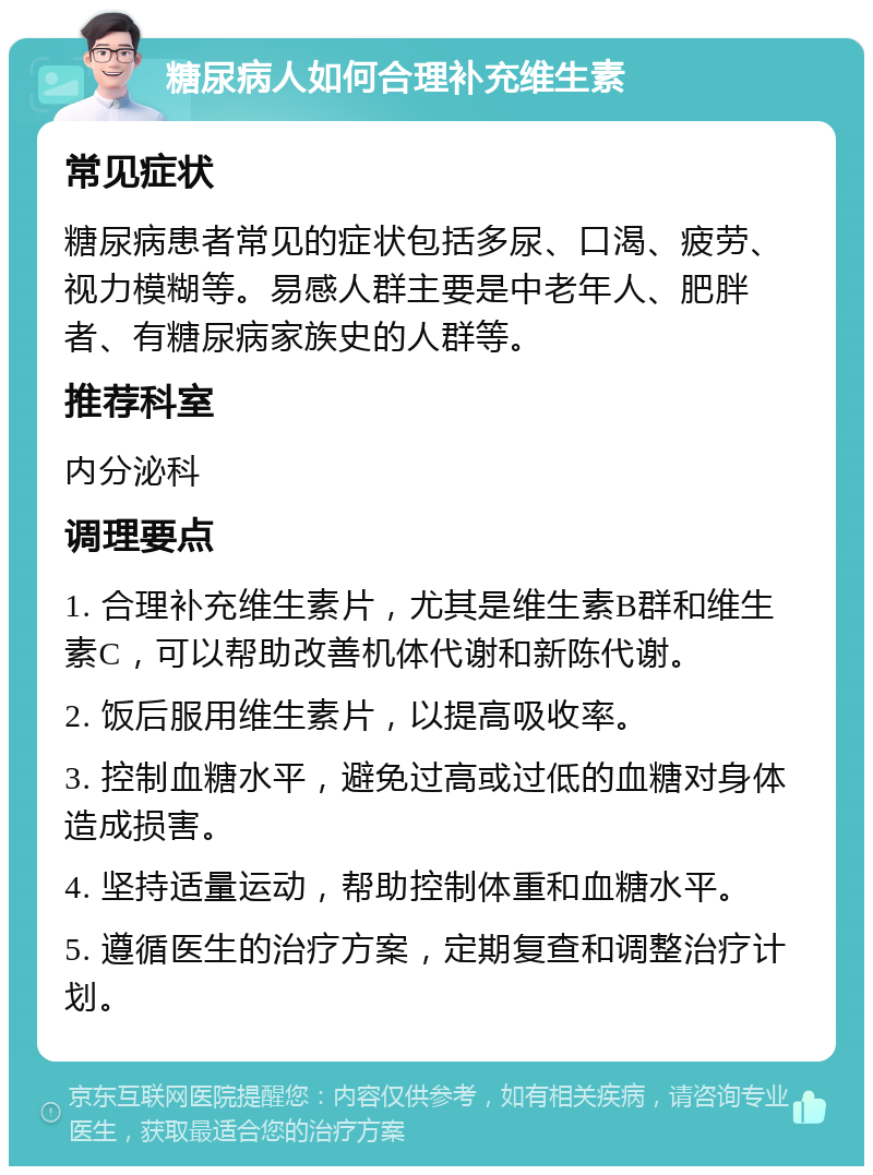 糖尿病人如何合理补充维生素 常见症状 糖尿病患者常见的症状包括多尿、口渴、疲劳、视力模糊等。易感人群主要是中老年人、肥胖者、有糖尿病家族史的人群等。 推荐科室 内分泌科 调理要点 1. 合理补充维生素片，尤其是维生素B群和维生素C，可以帮助改善机体代谢和新陈代谢。 2. 饭后服用维生素片，以提高吸收率。 3. 控制血糖水平，避免过高或过低的血糖对身体造成损害。 4. 坚持适量运动，帮助控制体重和血糖水平。 5. 遵循医生的治疗方案，定期复查和调整治疗计划。