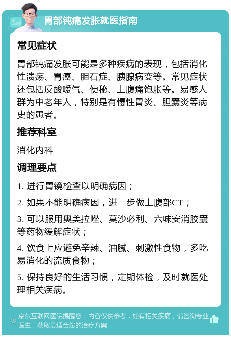 胃部钝痛发胀就医指南 常见症状 胃部钝痛发胀可能是多种疾病的表现，包括消化性溃疡、胃癌、胆石症、胰腺病变等。常见症状还包括反酸嗳气、便秘、上腹痛饱胀等。易感人群为中老年人，特别是有慢性胃炎、胆囊炎等病史的患者。 推荐科室 消化内科 调理要点 1. 进行胃镜检查以明确病因； 2. 如果不能明确病因，进一步做上腹部CT； 3. 可以服用奥美拉唑、莫沙必利、六味安消胶囊等药物缓解症状； 4. 饮食上应避免辛辣、油腻、刺激性食物，多吃易消化的流质食物； 5. 保持良好的生活习惯，定期体检，及时就医处理相关疾病。