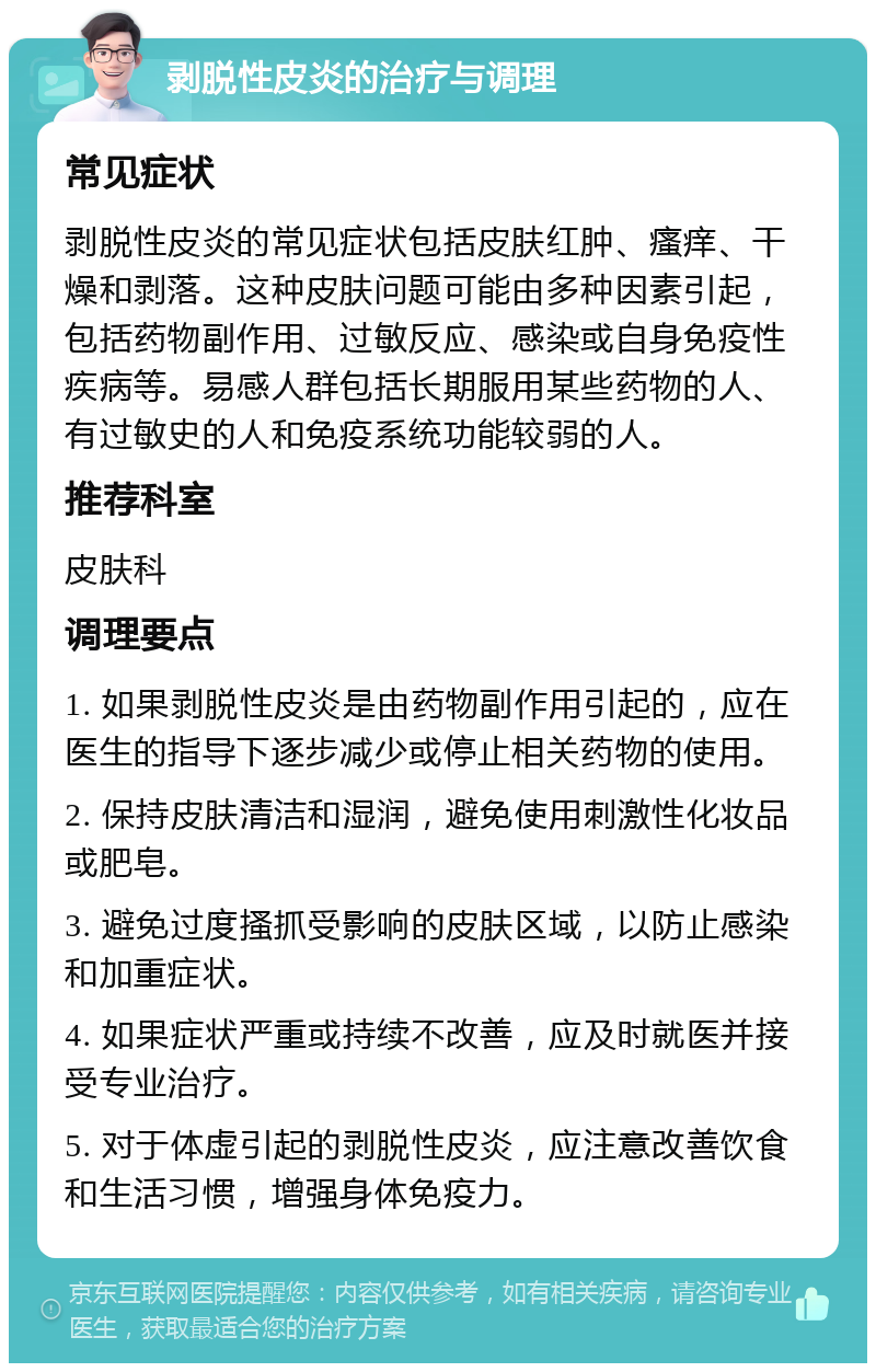 剥脱性皮炎的治疗与调理 常见症状 剥脱性皮炎的常见症状包括皮肤红肿、瘙痒、干燥和剥落。这种皮肤问题可能由多种因素引起，包括药物副作用、过敏反应、感染或自身免疫性疾病等。易感人群包括长期服用某些药物的人、有过敏史的人和免疫系统功能较弱的人。 推荐科室 皮肤科 调理要点 1. 如果剥脱性皮炎是由药物副作用引起的，应在医生的指导下逐步减少或停止相关药物的使用。 2. 保持皮肤清洁和湿润，避免使用刺激性化妆品或肥皂。 3. 避免过度搔抓受影响的皮肤区域，以防止感染和加重症状。 4. 如果症状严重或持续不改善，应及时就医并接受专业治疗。 5. 对于体虚引起的剥脱性皮炎，应注意改善饮食和生活习惯，增强身体免疫力。