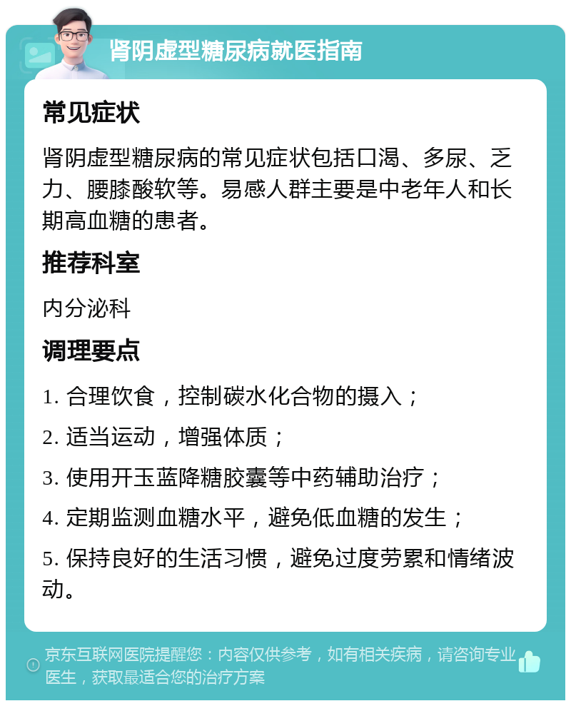 肾阴虚型糖尿病就医指南 常见症状 肾阴虚型糖尿病的常见症状包括口渴、多尿、乏力、腰膝酸软等。易感人群主要是中老年人和长期高血糖的患者。 推荐科室 内分泌科 调理要点 1. 合理饮食，控制碳水化合物的摄入； 2. 适当运动，增强体质； 3. 使用开玉蓝降糖胶囊等中药辅助治疗； 4. 定期监测血糖水平，避免低血糖的发生； 5. 保持良好的生活习惯，避免过度劳累和情绪波动。