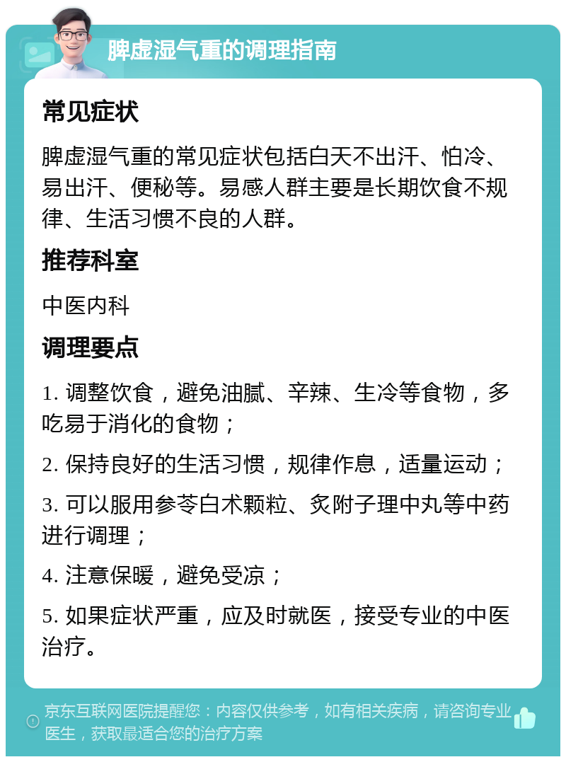 脾虚湿气重的调理指南 常见症状 脾虚湿气重的常见症状包括白天不出汗、怕冷、易出汗、便秘等。易感人群主要是长期饮食不规律、生活习惯不良的人群。 推荐科室 中医内科 调理要点 1. 调整饮食，避免油腻、辛辣、生冷等食物，多吃易于消化的食物； 2. 保持良好的生活习惯，规律作息，适量运动； 3. 可以服用参苓白术颗粒、炙附子理中丸等中药进行调理； 4. 注意保暖，避免受凉； 5. 如果症状严重，应及时就医，接受专业的中医治疗。