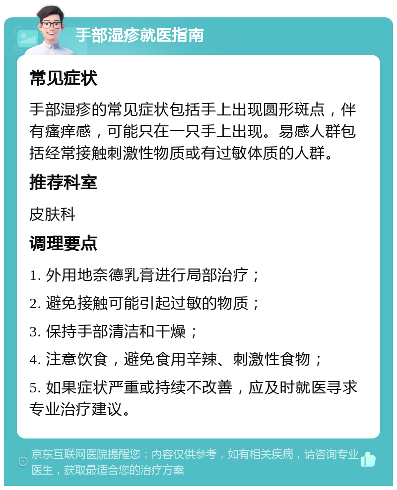 手部湿疹就医指南 常见症状 手部湿疹的常见症状包括手上出现圆形斑点，伴有瘙痒感，可能只在一只手上出现。易感人群包括经常接触刺激性物质或有过敏体质的人群。 推荐科室 皮肤科 调理要点 1. 外用地奈德乳膏进行局部治疗； 2. 避免接触可能引起过敏的物质； 3. 保持手部清洁和干燥； 4. 注意饮食，避免食用辛辣、刺激性食物； 5. 如果症状严重或持续不改善，应及时就医寻求专业治疗建议。