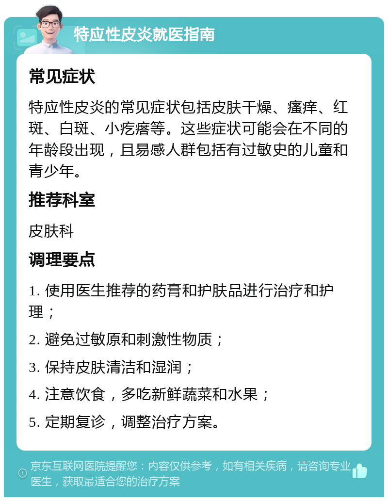 特应性皮炎就医指南 常见症状 特应性皮炎的常见症状包括皮肤干燥、瘙痒、红斑、白斑、小疙瘩等。这些症状可能会在不同的年龄段出现，且易感人群包括有过敏史的儿童和青少年。 推荐科室 皮肤科 调理要点 1. 使用医生推荐的药膏和护肤品进行治疗和护理； 2. 避免过敏原和刺激性物质； 3. 保持皮肤清洁和湿润； 4. 注意饮食，多吃新鲜蔬菜和水果； 5. 定期复诊，调整治疗方案。