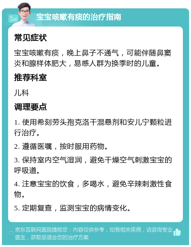 宝宝咳嗽有痰的治疗指南 常见症状 宝宝咳嗽有痰，晚上鼻子不通气，可能伴随鼻窦炎和腺样体肥大，易感人群为换季时的儿童。 推荐科室 儿科 调理要点 1. 使用希刻劳头孢克洛干混悬剂和安儿宁颗粒进行治疗。 2. 遵循医嘱，按时服用药物。 3. 保持室内空气湿润，避免干燥空气刺激宝宝的呼吸道。 4. 注意宝宝的饮食，多喝水，避免辛辣刺激性食物。 5. 定期复查，监测宝宝的病情变化。