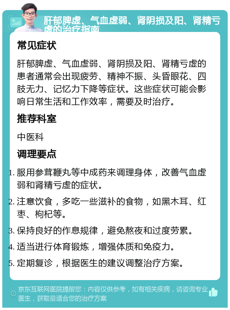 肝郁脾虚、气血虚弱、肾阴损及阳、肾精亏虚的治疗指南 常见症状 肝郁脾虚、气血虚弱、肾阴损及阳、肾精亏虚的患者通常会出现疲劳、精神不振、头昏眼花、四肢无力、记忆力下降等症状。这些症状可能会影响日常生活和工作效率，需要及时治疗。 推荐科室 中医科 调理要点 服用参茸鞭丸等中成药来调理身体，改善气血虚弱和肾精亏虚的症状。 注意饮食，多吃一些滋补的食物，如黑木耳、红枣、枸杞等。 保持良好的作息规律，避免熬夜和过度劳累。 适当进行体育锻炼，增强体质和免疫力。 定期复诊，根据医生的建议调整治疗方案。