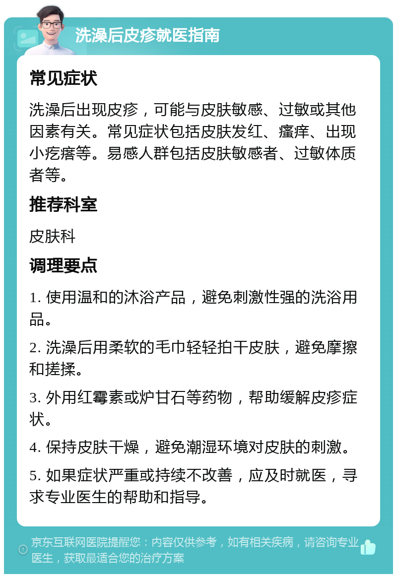 洗澡后皮疹就医指南 常见症状 洗澡后出现皮疹，可能与皮肤敏感、过敏或其他因素有关。常见症状包括皮肤发红、瘙痒、出现小疙瘩等。易感人群包括皮肤敏感者、过敏体质者等。 推荐科室 皮肤科 调理要点 1. 使用温和的沐浴产品，避免刺激性强的洗浴用品。 2. 洗澡后用柔软的毛巾轻轻拍干皮肤，避免摩擦和搓揉。 3. 外用红霉素或炉甘石等药物，帮助缓解皮疹症状。 4. 保持皮肤干燥，避免潮湿环境对皮肤的刺激。 5. 如果症状严重或持续不改善，应及时就医，寻求专业医生的帮助和指导。