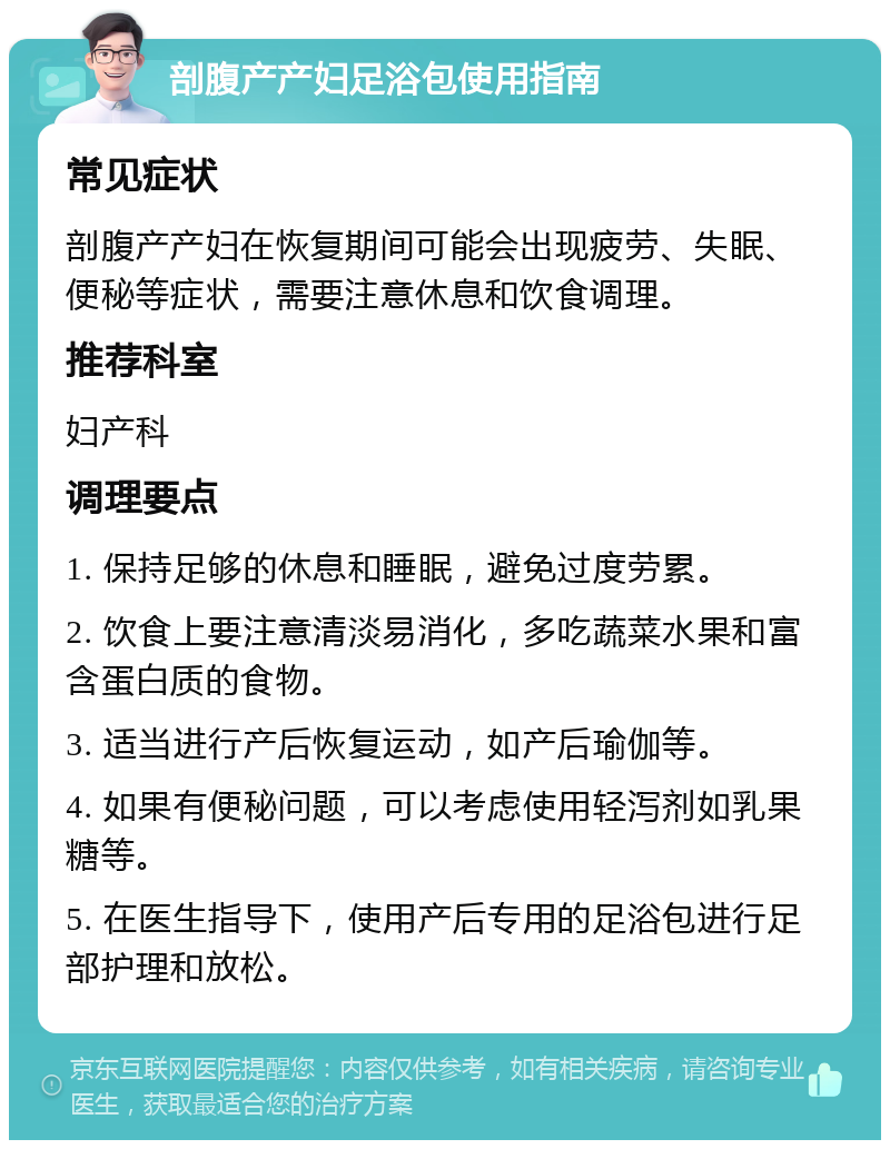 剖腹产产妇足浴包使用指南 常见症状 剖腹产产妇在恢复期间可能会出现疲劳、失眠、便秘等症状，需要注意休息和饮食调理。 推荐科室 妇产科 调理要点 1. 保持足够的休息和睡眠，避免过度劳累。 2. 饮食上要注意清淡易消化，多吃蔬菜水果和富含蛋白质的食物。 3. 适当进行产后恢复运动，如产后瑜伽等。 4. 如果有便秘问题，可以考虑使用轻泻剂如乳果糖等。 5. 在医生指导下，使用产后专用的足浴包进行足部护理和放松。