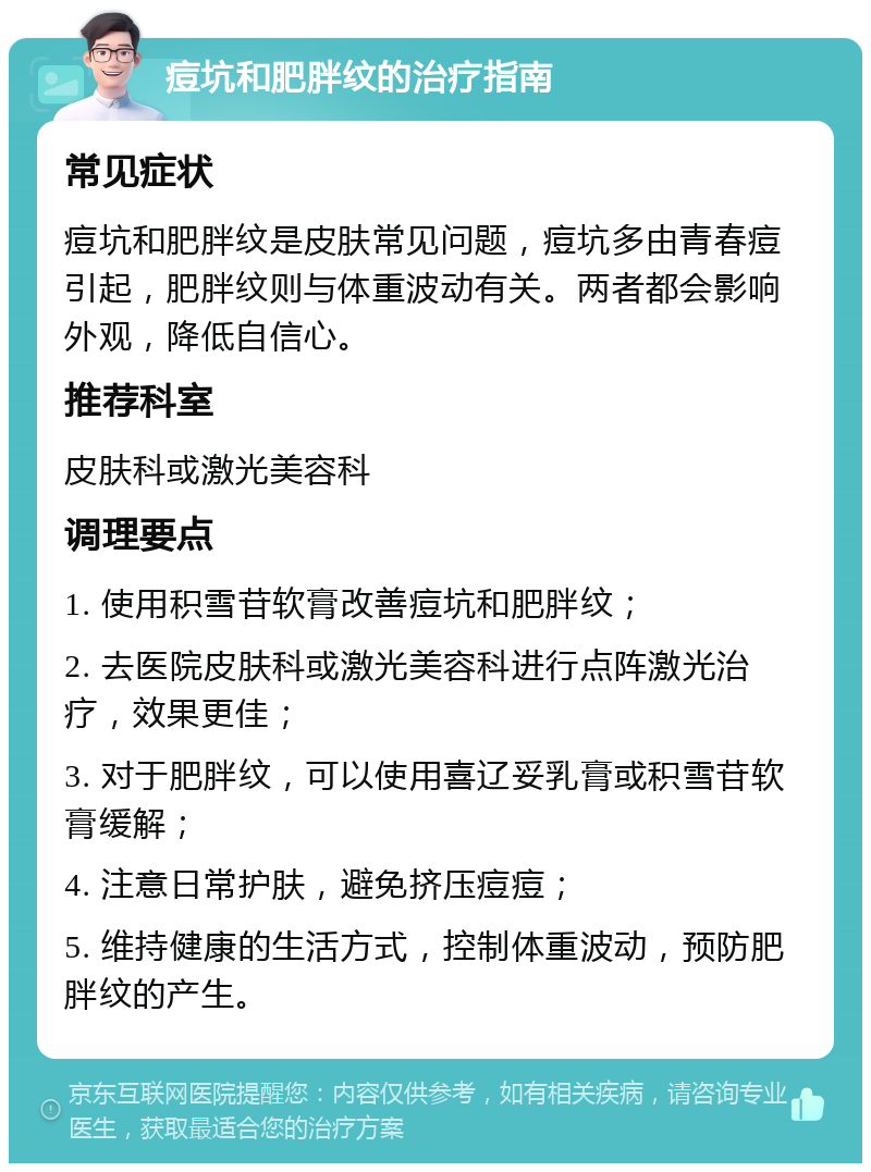 痘坑和肥胖纹的治疗指南 常见症状 痘坑和肥胖纹是皮肤常见问题，痘坑多由青春痘引起，肥胖纹则与体重波动有关。两者都会影响外观，降低自信心。 推荐科室 皮肤科或激光美容科 调理要点 1. 使用积雪苷软膏改善痘坑和肥胖纹； 2. 去医院皮肤科或激光美容科进行点阵激光治疗，效果更佳； 3. 对于肥胖纹，可以使用喜辽妥乳膏或积雪苷软膏缓解； 4. 注意日常护肤，避免挤压痘痘； 5. 维持健康的生活方式，控制体重波动，预防肥胖纹的产生。