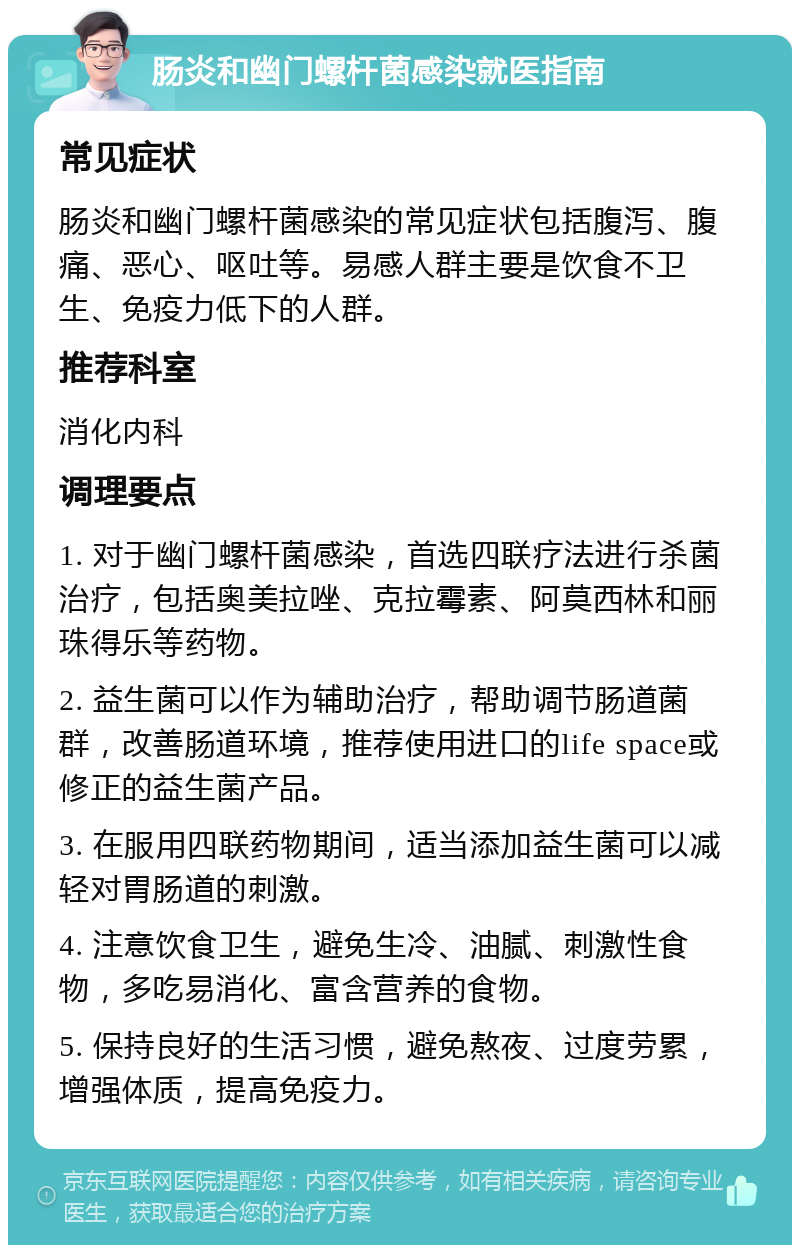 肠炎和幽门螺杆菌感染就医指南 常见症状 肠炎和幽门螺杆菌感染的常见症状包括腹泻、腹痛、恶心、呕吐等。易感人群主要是饮食不卫生、免疫力低下的人群。 推荐科室 消化内科 调理要点 1. 对于幽门螺杆菌感染，首选四联疗法进行杀菌治疗，包括奥美拉唑、克拉霉素、阿莫西林和丽珠得乐等药物。 2. 益生菌可以作为辅助治疗，帮助调节肠道菌群，改善肠道环境，推荐使用进口的life space或修正的益生菌产品。 3. 在服用四联药物期间，适当添加益生菌可以减轻对胃肠道的刺激。 4. 注意饮食卫生，避免生冷、油腻、刺激性食物，多吃易消化、富含营养的食物。 5. 保持良好的生活习惯，避免熬夜、过度劳累，增强体质，提高免疫力。