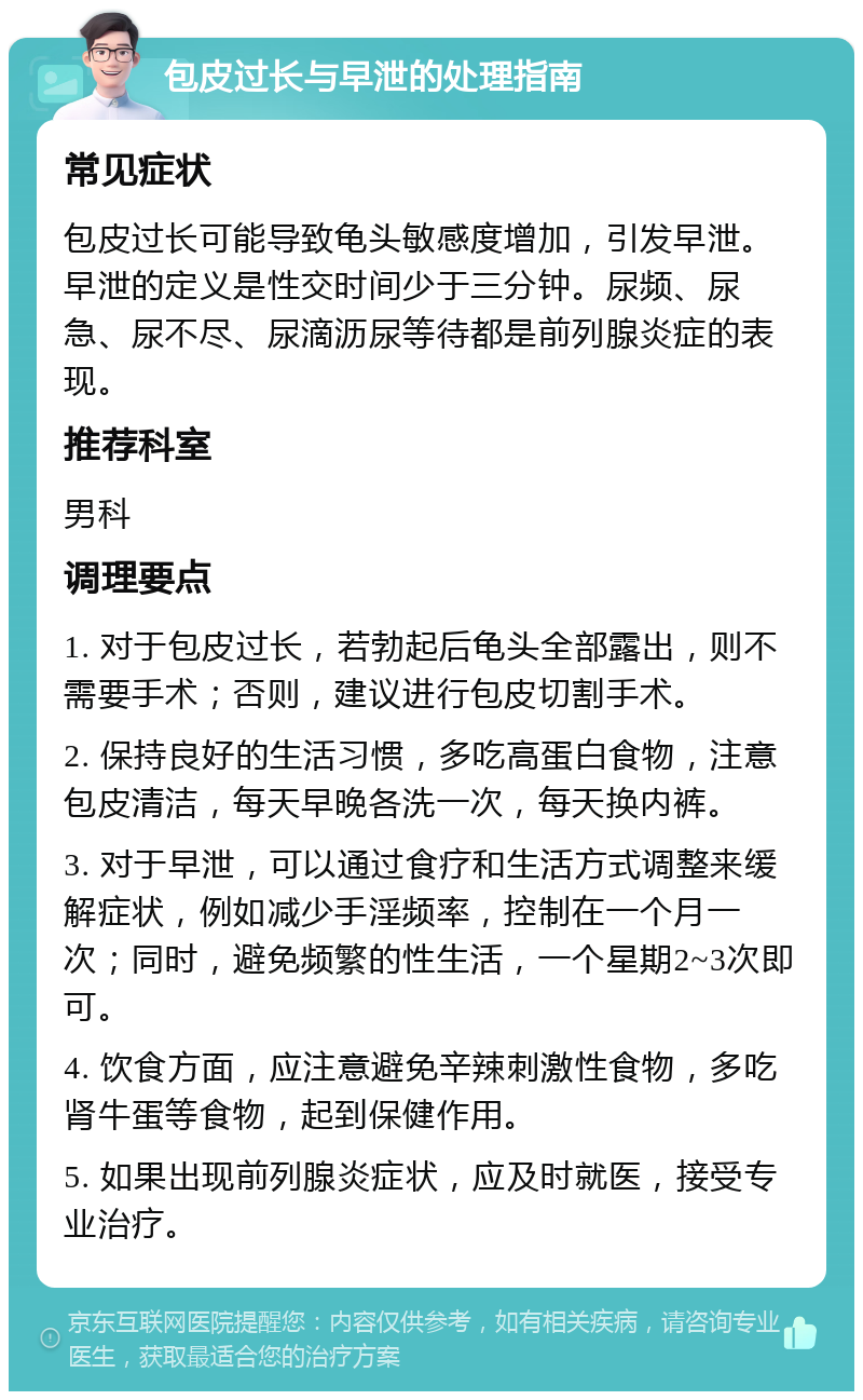 包皮过长与早泄的处理指南 常见症状 包皮过长可能导致龟头敏感度增加，引发早泄。早泄的定义是性交时间少于三分钟。尿频、尿急、尿不尽、尿滴沥尿等待都是前列腺炎症的表现。 推荐科室 男科 调理要点 1. 对于包皮过长，若勃起后龟头全部露出，则不需要手术；否则，建议进行包皮切割手术。 2. 保持良好的生活习惯，多吃高蛋白食物，注意包皮清洁，每天早晚各洗一次，每天换内裤。 3. 对于早泄，可以通过食疗和生活方式调整来缓解症状，例如减少手淫频率，控制在一个月一次；同时，避免频繁的性生活，一个星期2~3次即可。 4. 饮食方面，应注意避免辛辣刺激性食物，多吃肾牛蛋等食物，起到保健作用。 5. 如果出现前列腺炎症状，应及时就医，接受专业治疗。