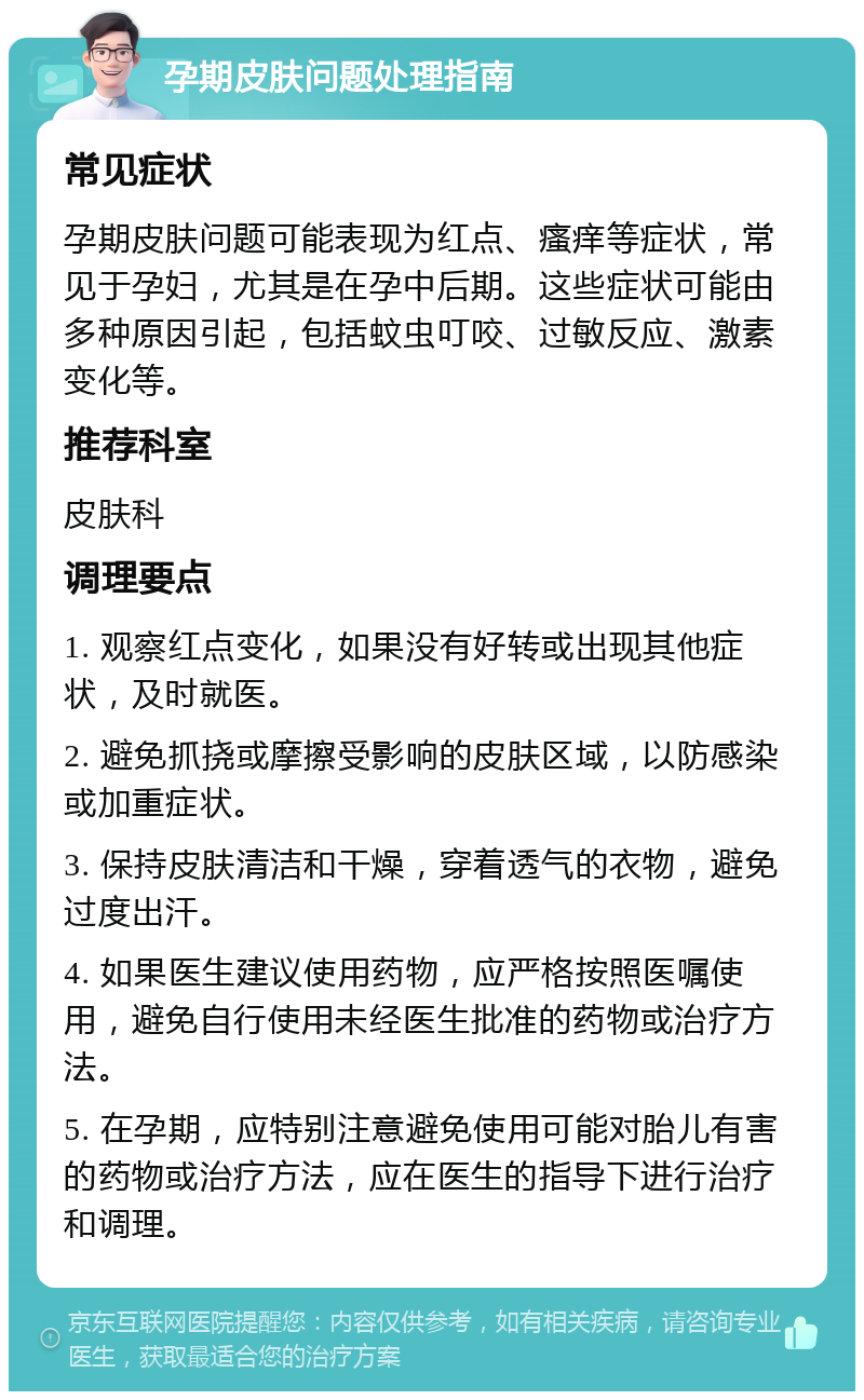 孕期皮肤问题处理指南 常见症状 孕期皮肤问题可能表现为红点、瘙痒等症状，常见于孕妇，尤其是在孕中后期。这些症状可能由多种原因引起，包括蚊虫叮咬、过敏反应、激素变化等。 推荐科室 皮肤科 调理要点 1. 观察红点变化，如果没有好转或出现其他症状，及时就医。 2. 避免抓挠或摩擦受影响的皮肤区域，以防感染或加重症状。 3. 保持皮肤清洁和干燥，穿着透气的衣物，避免过度出汗。 4. 如果医生建议使用药物，应严格按照医嘱使用，避免自行使用未经医生批准的药物或治疗方法。 5. 在孕期，应特别注意避免使用可能对胎儿有害的药物或治疗方法，应在医生的指导下进行治疗和调理。