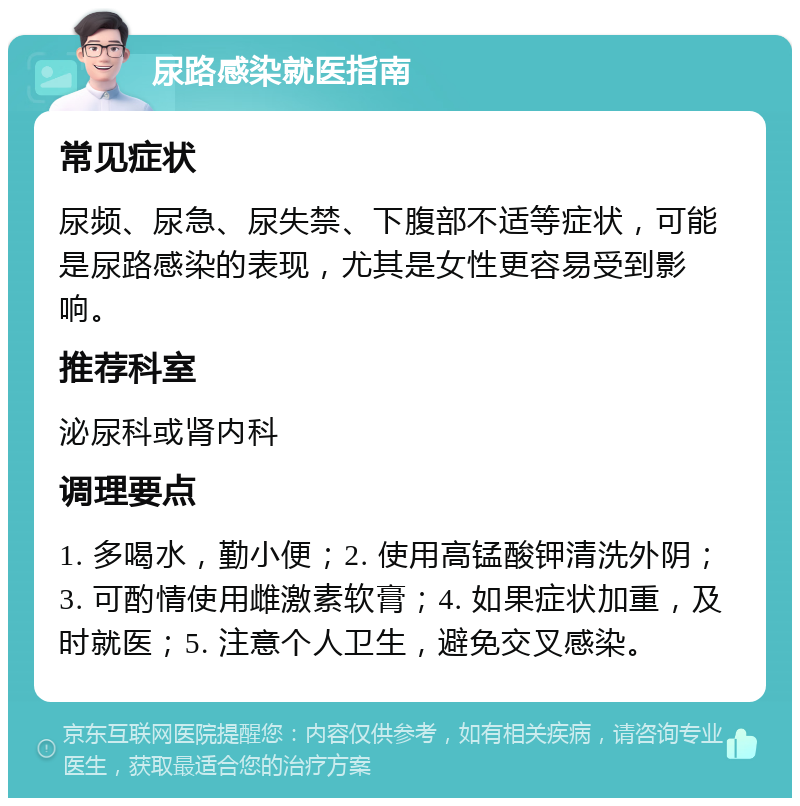 尿路感染就医指南 常见症状 尿频、尿急、尿失禁、下腹部不适等症状，可能是尿路感染的表现，尤其是女性更容易受到影响。 推荐科室 泌尿科或肾内科 调理要点 1. 多喝水，勤小便；2. 使用高锰酸钾清洗外阴；3. 可酌情使用雌激素软膏；4. 如果症状加重，及时就医；5. 注意个人卫生，避免交叉感染。