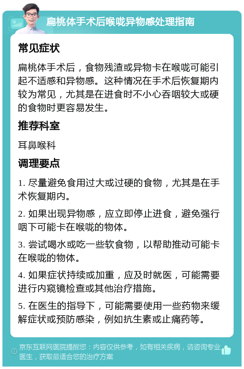 扁桃体手术后喉咙异物感处理指南 常见症状 扁桃体手术后，食物残渣或异物卡在喉咙可能引起不适感和异物感。这种情况在手术后恢复期内较为常见，尤其是在进食时不小心吞咽较大或硬的食物时更容易发生。 推荐科室 耳鼻喉科 调理要点 1. 尽量避免食用过大或过硬的食物，尤其是在手术恢复期内。 2. 如果出现异物感，应立即停止进食，避免强行咽下可能卡在喉咙的物体。 3. 尝试喝水或吃一些软食物，以帮助推动可能卡在喉咙的物体。 4. 如果症状持续或加重，应及时就医，可能需要进行内窥镜检查或其他治疗措施。 5. 在医生的指导下，可能需要使用一些药物来缓解症状或预防感染，例如抗生素或止痛药等。