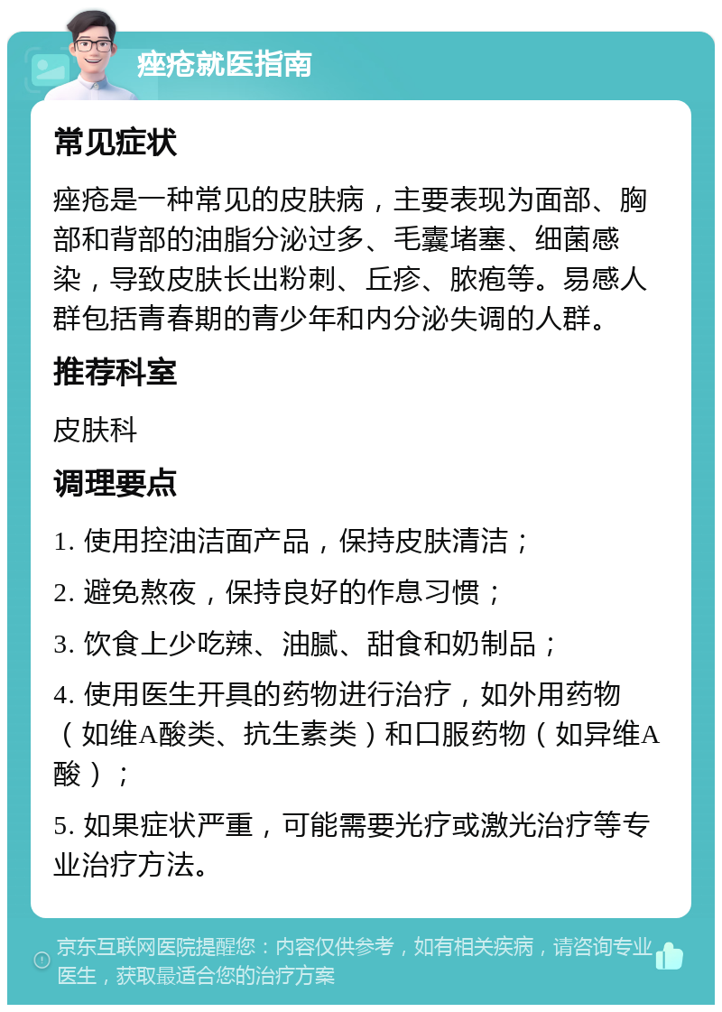 痤疮就医指南 常见症状 痤疮是一种常见的皮肤病，主要表现为面部、胸部和背部的油脂分泌过多、毛囊堵塞、细菌感染，导致皮肤长出粉刺、丘疹、脓疱等。易感人群包括青春期的青少年和内分泌失调的人群。 推荐科室 皮肤科 调理要点 1. 使用控油洁面产品，保持皮肤清洁； 2. 避免熬夜，保持良好的作息习惯； 3. 饮食上少吃辣、油腻、甜食和奶制品； 4. 使用医生开具的药物进行治疗，如外用药物（如维A酸类、抗生素类）和口服药物（如异维A酸）； 5. 如果症状严重，可能需要光疗或激光治疗等专业治疗方法。