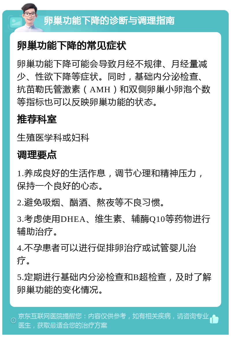 卵巢功能下降的诊断与调理指南 卵巢功能下降的常见症状 卵巢功能下降可能会导致月经不规律、月经量减少、性欲下降等症状。同时，基础内分泌检查、抗苗勒氏管激素（AMH）和双侧卵巢小卵泡个数等指标也可以反映卵巢功能的状态。 推荐科室 生殖医学科或妇科 调理要点 1.养成良好的生活作息，调节心理和精神压力，保持一个良好的心态。 2.避免吸烟、酗酒、熬夜等不良习惯。 3.考虑使用DHEA、维生素、辅酶Q10等药物进行辅助治疗。 4.不孕患者可以进行促排卵治疗或试管婴儿治疗。 5.定期进行基础内分泌检查和B超检查，及时了解卵巢功能的变化情况。