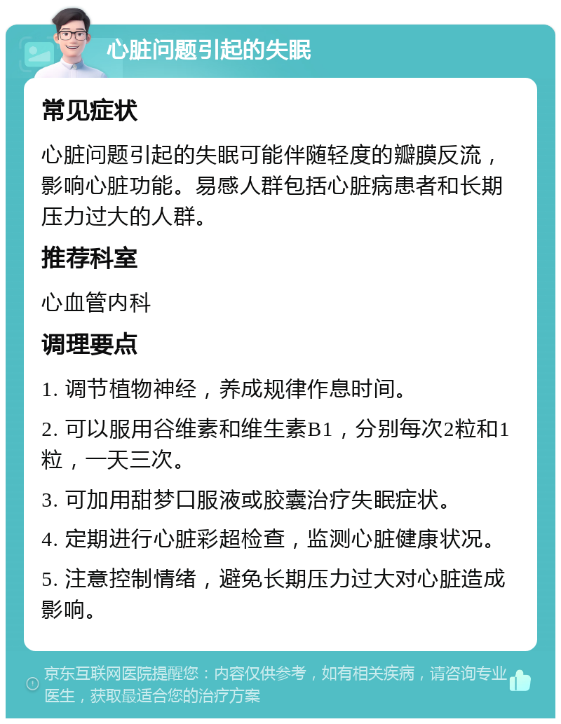 心脏问题引起的失眠 常见症状 心脏问题引起的失眠可能伴随轻度的瓣膜反流，影响心脏功能。易感人群包括心脏病患者和长期压力过大的人群。 推荐科室 心血管内科 调理要点 1. 调节植物神经，养成规律作息时间。 2. 可以服用谷维素和维生素B1，分别每次2粒和1粒，一天三次。 3. 可加用甜梦口服液或胶囊治疗失眠症状。 4. 定期进行心脏彩超检查，监测心脏健康状况。 5. 注意控制情绪，避免长期压力过大对心脏造成影响。